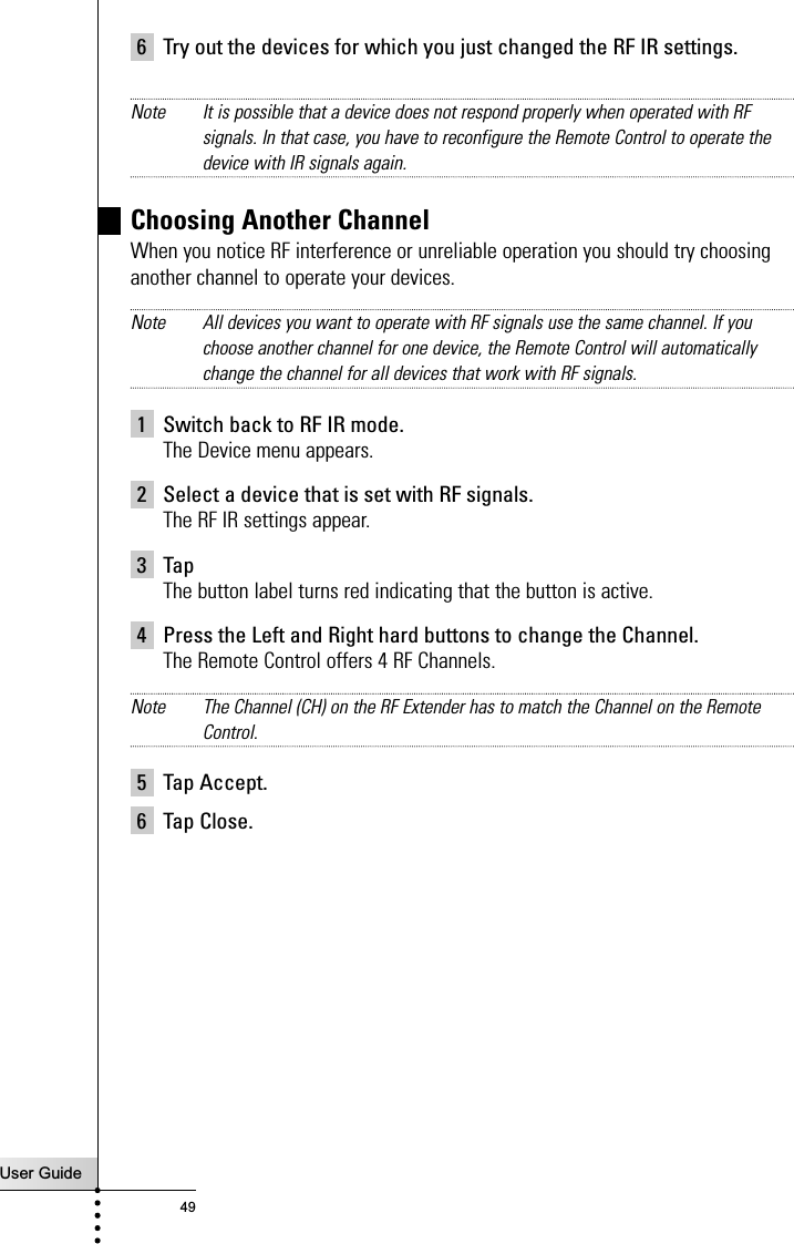 User Guide496 Try out the devices for which you just changed the RF IR settings.Note It is possible that a device does not respond properly when operated with RFsignals. In that case, you have to reconfigure the Remote Control to operate thedevice with IR signals again.Choosing Another ChannelWhen you notice RF interference or unreliable operation you should try choosinganother channel to operate your devices.Note All devices you want to operate with RF signals use the same channel. If youchoose another channel for one device, the Remote Control will automaticallychange the channel for all devices that work with RF signals.1 Switch back to RF IR mode.The Device menu appears.2 Select a device that is set with RF signals.The RF IR settings appear.3 Tap The button label turns red indicating that the button is active.4 Press the Left and Right hard buttons to change the Channel.The Remote Control offers 4 RF Channels.Note The Channel (CH) on the RF Extender has to match the Channel on the RemoteControl.5 Tap Accept.6 Tap Close.Reference