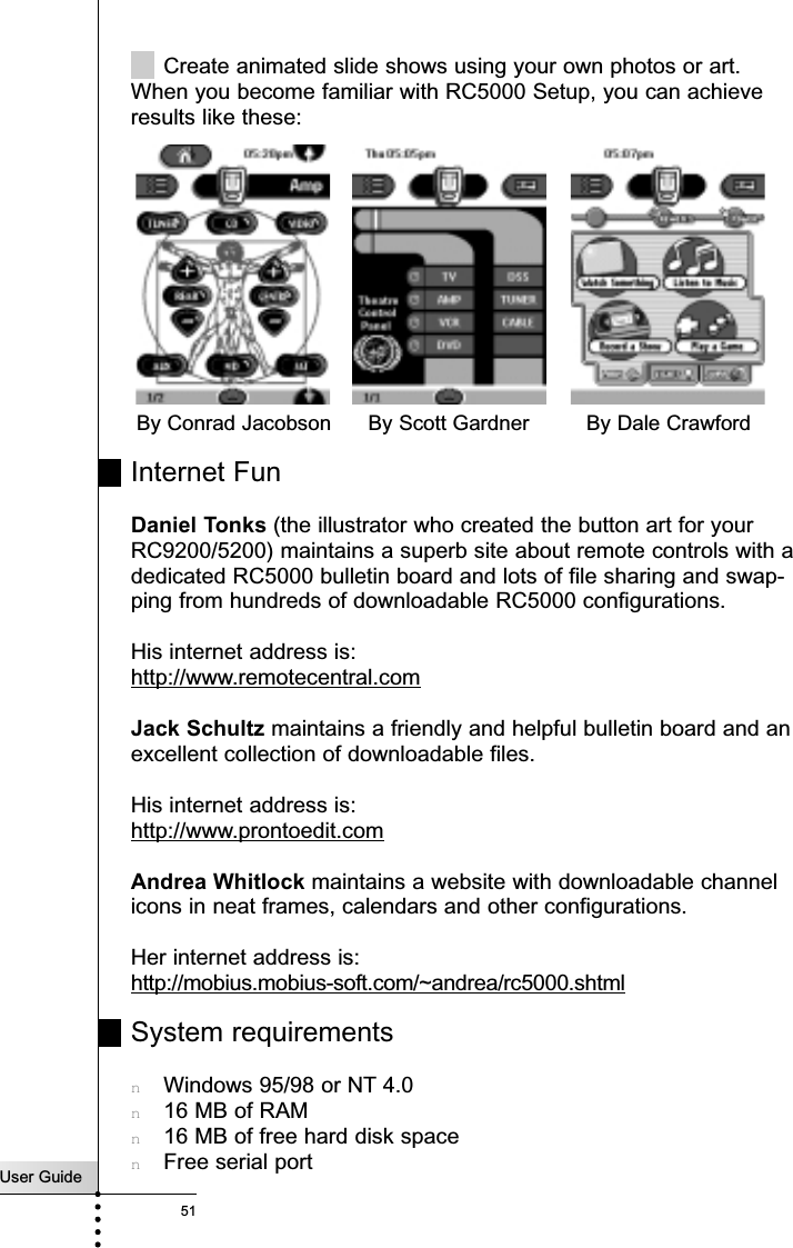 User Guide51Create animated slide shows using your own photos or art.When you become familiar with RC5000 Setup, you can achieveresults like these:Internet FunDaniel Tonks (the illustrator who created the button art for yourRC9200/5200) maintains a superb site about remote controls with adedicated RC5000 bulletin board and lots of file sharing and swap-ping from hundreds of downloadable RC5000 configurations.His internet address is: http://www.remotecentral.comJack Schultz maintains a friendly and helpful bulletin board and anexcellent collection of downloadable files.His internet address is: http://www.prontoedit.comAndrea Whitlock maintains a website with downloadable channelicons in neat frames, calendars and other configurations.Her internet address is: http://mobius.mobius-soft.com/~andrea/rc5000.shtmlSystem requirementsnWindows 95/98 or NT 4.0n16 MB of RAMn16 MB of free hard disk spacenFree serial portngBy Conrad Jacobson By Dale CrawfordBy Scott GardnerReference