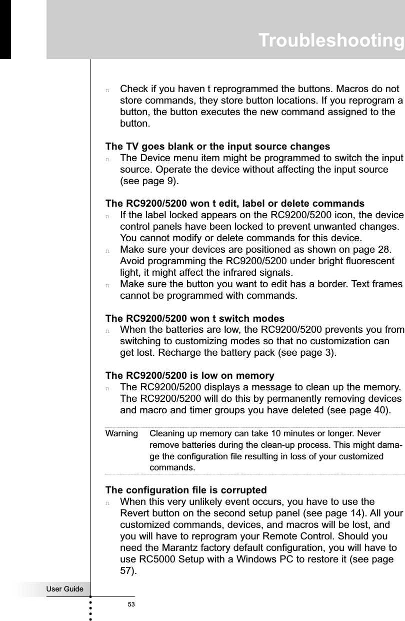 User Guide53TroubleshootingnCheck if you haven t reprogrammed the buttons. Macros do notstore commands, they store button locations. If you reprogram abutton, the button executes the new command assigned to thebutton.The TV goes blank or the input source changesnThe Device menu item might be programmed to switch the inputsource. Operate the device without affecting the input source(see page 9).The RC9200/5200 won t edit, label or delete commandsnIf the label locked appears on the RC9200/5200 icon, the devicecontrol panels have been locked to prevent unwanted changes.You cannot modify or delete commands for this device.nMake sure your devices are positioned as shown on page 28.Avoid programming the RC9200/5200 under bright fluorescentlight, it might affect the infrared signals.nMake sure the button you want to edit has a border. Text framescannot be programmed with commands.The RC9200/5200 won t switch modesnWhen the batteries are low, the RC9200/5200 prevents you fromswitching to customizing modes so that no customization canget lost. Recharge the battery pack (see page 3).The RC9200/5200 is low on memorynThe RC9200/5200 displays a message to clean up the memory.The RC9200/5200 will do this by permanently removing devicesand macro and timer groups you have deleted (see page 40).Warning Cleaning up memory can take 10 minutes or longer. Neverremove batteries during the clean-up process. This might dama-ge the configuration file resulting in loss of your customizedcommands.The configuration file is corruptednWhen this very unlikely event occurs, you have to use theRevert button on the second setup panel (see page 14). All yourcustomized commands, devices, and macros will be lost, andyou will have to reprogram your Remote Control. Should youneed the Marantz factory default configuration, you will have touse RC5000 Setup with a Windows PC to restore it (see page57).