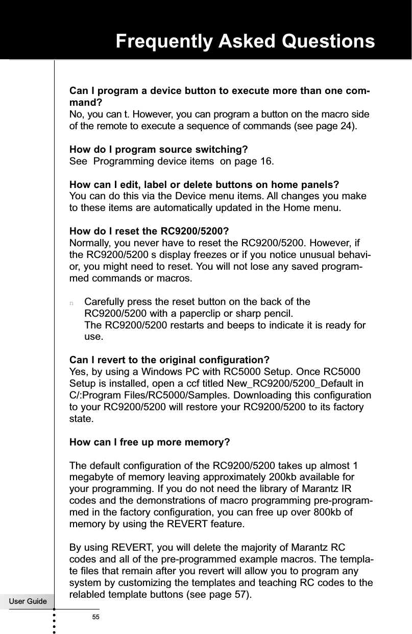 User Guide55Frequently Asked QuestionsCan I program a device button to execute more than one com-mand?No, you can t. However, you can program a button on the macro sideof the remote to execute a sequence of commands (see page 24).How do I program source switching?See  Programming device items  on page 16.How can I edit, label or delete buttons on home panels?You can do this via the Device menu items. All changes you maketo these items are automatically updated in the Home menu.How do I reset the RC9200/5200?Normally, you never have to reset the RC9200/5200. However, ifthe RC9200/5200 s display freezes or if you notice unusual behavi-or, you might need to reset. You will not lose any saved program-med commands or macros.nCarefully press the reset button on the back of theRC9200/5200 with a paperclip or sharp pencil.The RC9200/5200 restarts and beeps to indicate it is ready foruse.Can I revert to the original configuration?Yes, by using a Windows PC with RC5000 Setup. Once RC5000Setup is installed, open a ccf titled New_RC9200/5200_Default inC/:Program Files/RC5000/Samples. Downloading this configurationto your RC9200/5200 will restore your RC9200/5200 to its factorystate.How can I free up more memory?The default configuration of the RC9200/5200 takes up almost 1megabyte of memory leaving approximately 200kb available foryour programming. If you do not need the library of Marantz IRcodes and the demonstrations of macro programming pre-program-med in the factory configuration, you can free up over 800kb ofmemory by using the REVERT feature. By using REVERT, you will delete the majority of Marantz RCcodes and all of the pre-programmed example macros. The templa-te files that remain after you revert will allow you to program anysystem by customizing the templates and teaching RC codes to therelabled template buttons (see page 57).