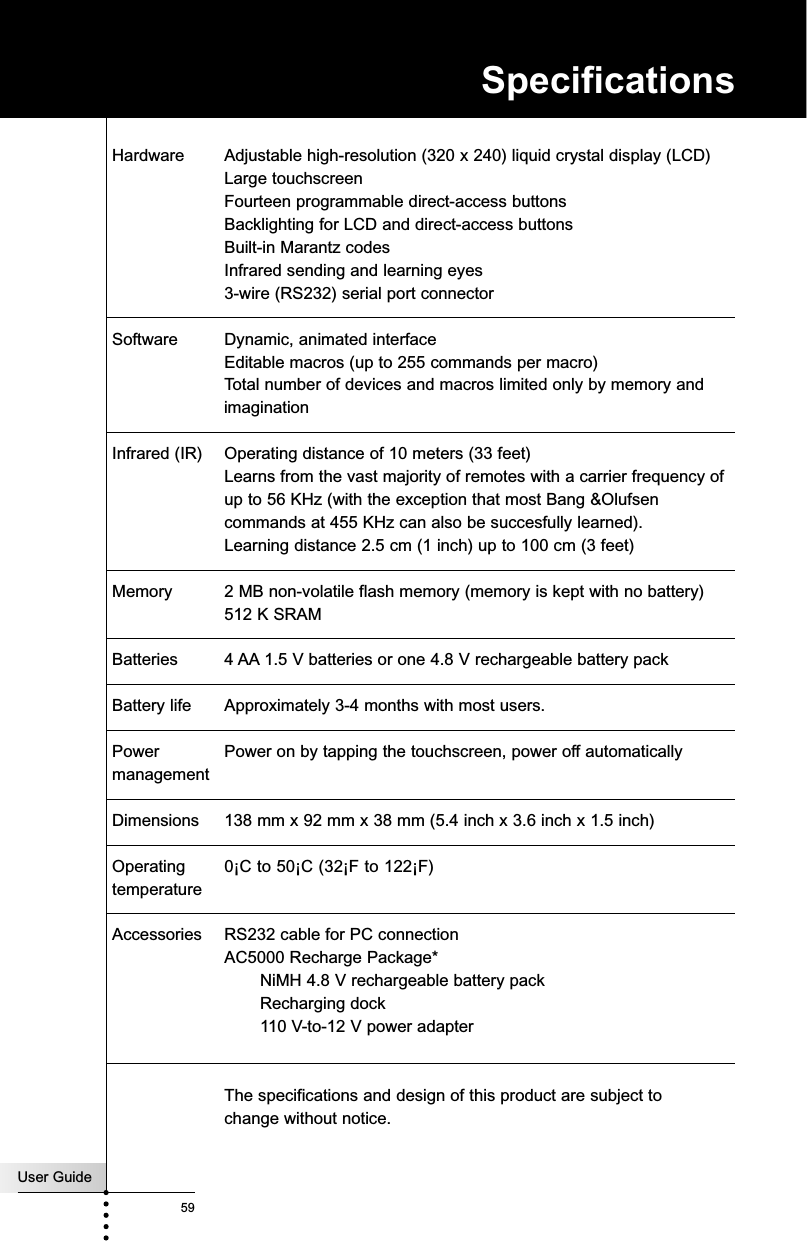 User Guide59Hardware Adjustable high-resolution (320 x 240) liquid crystal display (LCD) Large touchscreenFourteen programmable direct-access buttonsBacklighting for LCD and direct-access buttonsBuilt-in Marantz codesInfrared sending and learning eyes3-wire (RS232) serial port connectorSoftware Dynamic, animated interfaceEditable macros (up to 255 commands per macro)Total number of devices and macros limited only by memory andimaginationInfrared (IR) Operating distance of 10 meters (33 feet)Learns from the vast majority of remotes with a carrier frequency of up to 56 KHz (with the exception that most Bang &amp;Olufsen commands at 455 KHz can also be succesfully learned).Learning distance 2.5 cm (1 inch) up to 100 cm (3 feet)Memory 2 MB non-volatile flash memory (memory is kept with no battery)512 K SRAMBatteries 4 AA 1.5 V batteries or one 4.8 V rechargeable battery packBattery life Approximately 3-4 months with most users.Power  Power on by tapping the touchscreen, power off automaticallymanagementDimensions 138 mm x 92 mm x 38 mm (5.4 inch x 3.6 inch x 1.5 inch)Operating  0¡C to 50¡C (32¡F to 122¡F)temperatureAccessories RS232 cable for PC connection AC5000 Recharge Package*NiMH 4.8 V rechargeable battery packRecharging dock110 V-to-12 V power adapterThe specifications and design of this product are subject to change without notice.Specifications