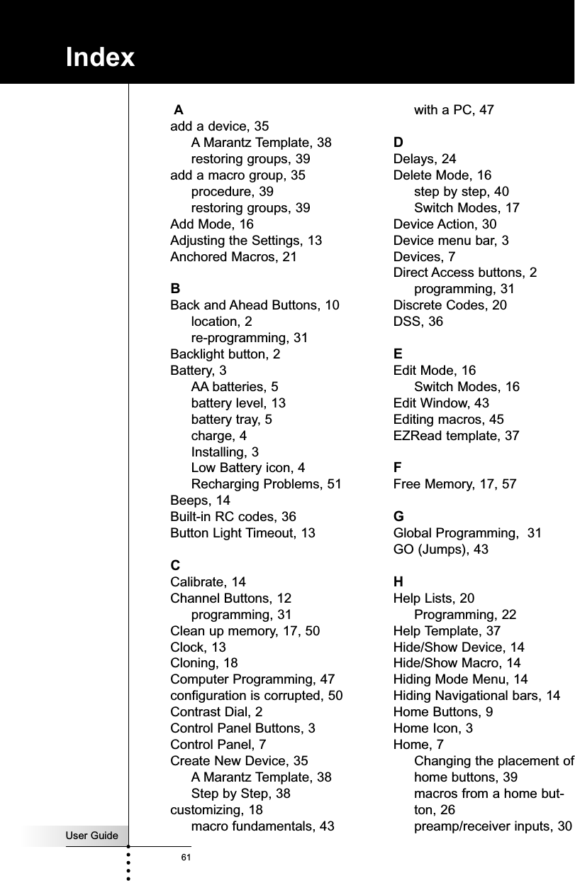 User Guide61IndexAadd a device, 35A Marantz Template, 38restoring groups, 39add a macro group, 35procedure, 39restoring groups, 39Add Mode, 16Adjusting the Settings, 13Anchored Macros, 21BBack and Ahead Buttons, 10location, 2re-programming, 31Backlight button, 2Battery, 3AA batteries, 5battery level, 13battery tray, 5charge, 4Installing, 3Low Battery icon, 4Recharging Problems, 51Beeps, 14Built-in RC codes, 36Button Light Timeout, 13CCalibrate, 14Channel Buttons, 12programming, 31Clean up memory, 17, 50Clock, 13Cloning, 18Computer Programming, 47configuration is corrupted, 50Contrast Dial, 2Control Panel Buttons, 3Control Panel, 7Create New Device, 35A Marantz Template, 38Step by Step, 38customizing, 18macro fundamentals, 43with a PC, 47DDelays, 24Delete Mode, 16step by step, 40Switch Modes, 17Device Action, 30Device menu bar, 3Devices, 7Direct Access buttons, 2programming, 31Discrete Codes, 20DSS, 36EEdit Mode, 16Switch Modes, 16Edit Window, 43Editing macros, 45EZRead template, 37FFree Memory, 17, 57GGlobal Programming,  31GO (Jumps), 43HHelp Lists, 20Programming, 22Help Template, 37Hide/Show Device, 14Hide/Show Macro, 14Hiding Mode Menu, 14Hiding Navigational bars, 14Home Buttons, 9Home Icon, 3Home, 7Changing the placement ofhome buttons, 39macros from a home but-ton, 26preamp/receiver inputs, 30