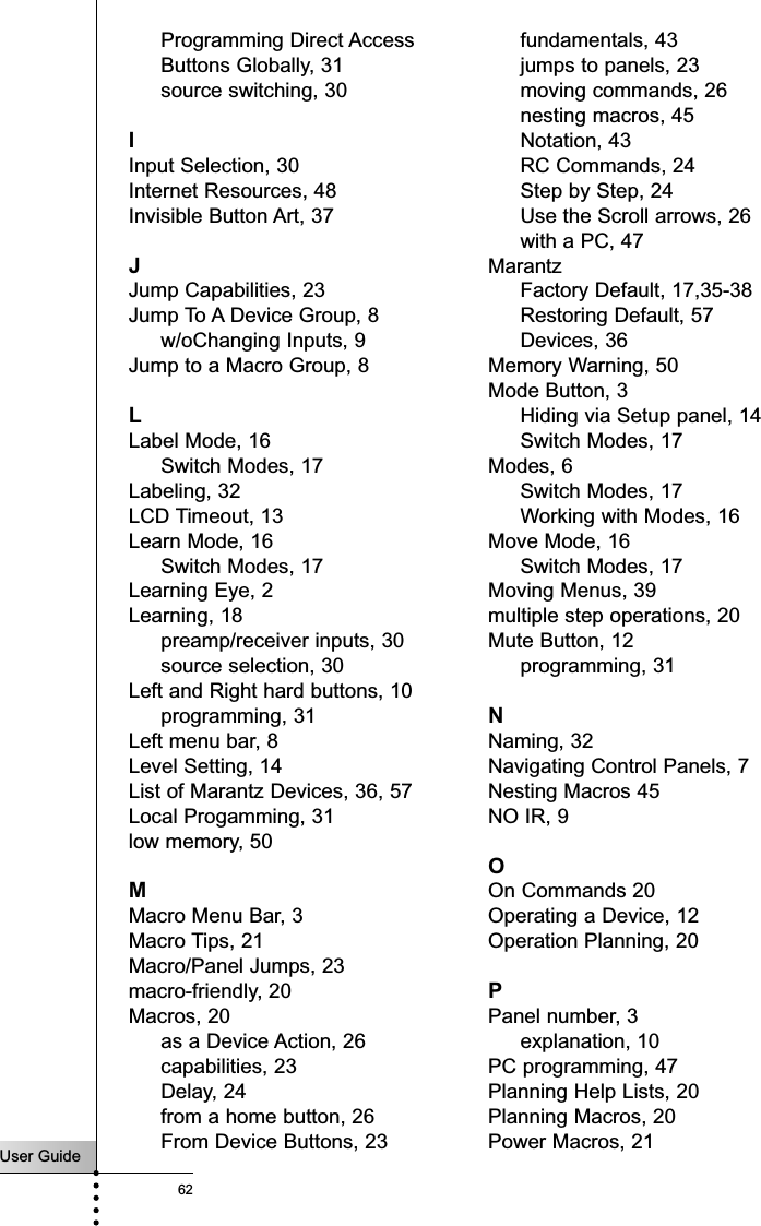 User Guide62IndexProgramming Direct AccessButtons Globally, 31source switching, 30IInput Selection, 30Internet Resources, 48Invisible Button Art, 37JJump Capabilities, 23Jump To A Device Group, 8w/oChanging Inputs, 9Jump to a Macro Group, 8LLabel Mode, 16Switch Modes, 17Labeling, 32LCD Timeout, 13Learn Mode, 16Switch Modes, 17Learning Eye, 2Learning, 18preamp/receiver inputs, 30source selection, 30Left and Right hard buttons, 10programming, 31Left menu bar, 8Level Setting, 14List of Marantz Devices, 36, 57Local Progamming, 31low memory, 50MMacro Menu Bar, 3Macro Tips, 21Macro/Panel Jumps, 23macro-friendly, 20Macros, 20as a Device Action, 26capabilities, 23Delay, 24from a home button, 26From Device Buttons, 23fundamentals, 43jumps to panels, 23moving commands, 26nesting macros, 45Notation, 43RC Commands, 24Step by Step, 24Use the Scroll arrows, 26with a PC, 47MarantzFactory Default, 17,35-38Restoring Default, 57 Devices, 36Memory Warning, 50Mode Button, 3Hiding via Setup panel, 14Switch Modes, 17Modes, 6Switch Modes, 17Working with Modes, 16Move Mode, 16Switch Modes, 17Moving Menus, 39multiple step operations, 20Mute Button, 12programming, 31NNaming, 32Navigating Control Panels, 7Nesting Macros 45NO IR, 9OOn Commands 20Operating a Device, 12Operation Planning, 20PPanel number, 3explanation, 10PC programming, 47Planning Help Lists, 20Planning Macros, 20Power Macros, 21