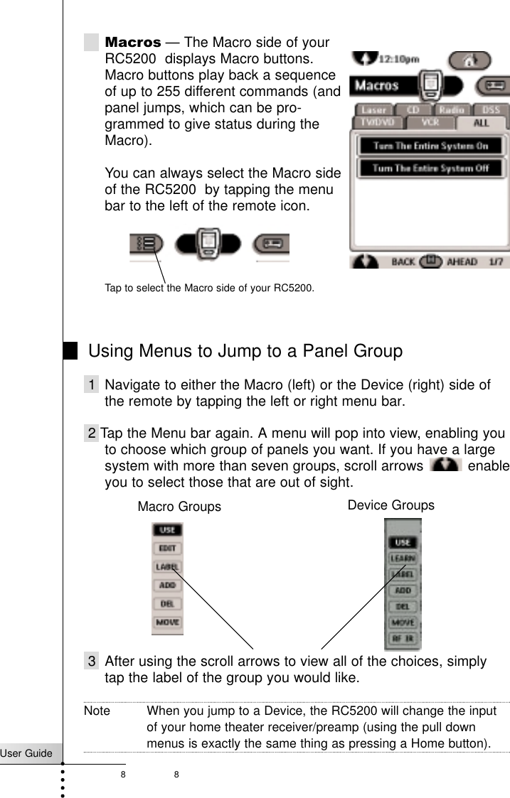 8User Guide8Macros — The Macro side of yourRC5200  displays Macro buttons. Macro buttons play back a sequenceof up to 255 different commands (and panel jumps, which can be pro-grammed to give status during theMacro). You can always select the Macro sideof the RC5200  by tapping the menu bar to the left of the remote icon.Using Menus to Jump to a Panel Group1 Navigate to either the Macro (left) or the Device (right) side ofthe remote by tapping the left or right menu bar.2 Tap the Menu bar again. A menu will pop into view, enabling youto choose which group of panels you want. If you have a largesystem with more than seven groups, scroll arrows  enableyou to select those that are out of sight.3 After using the scroll arrows to view all of the choices, simplytap the label of the group you would like.Note When you jump to a Device, the RC5200 will change the inputof your home theater receiver/preamp (using the pull downmenus is exactly the same thing as pressing a Home button).Getting StartedTap to select the Macro side of your RC5200.Device GroupsMacro Groups