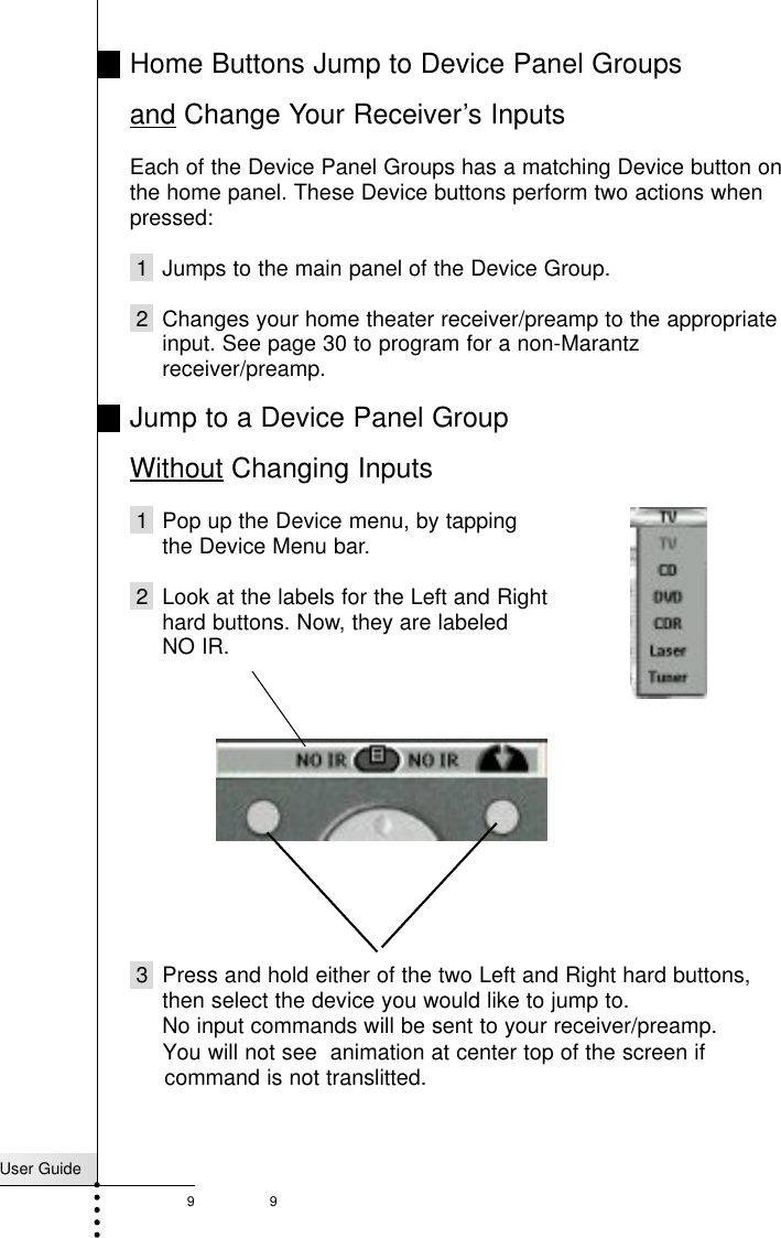 User Guide99Home Buttons Jump to Device Panel Groupsand Change Your Receiver’s InputsEach of the Device Panel Groups has a matching Device button onthe home panel. These Device buttons perform two actions whenpressed:1  Jumps to the main panel of the Device Group.2 Changes your home theater receiver/preamp to the appropriateinput. See page 30 to program for a non-Marantzreceiver/preamp.Jump to a Device Panel Group Without Changing Inputs1 Pop up the Device menu, by tapping the Device Menu bar.2 Look at the labels for the Left and Righthard buttons. Now, they are labeled NO IR.3 Press and hold either of the two Left and Right hard buttons,then select the device you would like to jump to. No input commands will be sent to your receiver/preamp.Getting StartedYou will not see  animation at center top of the screen if  command is not translitted.