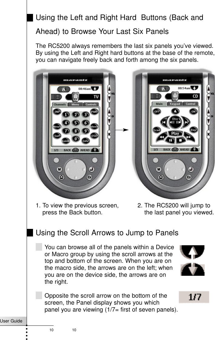 User Guide10 10Using the Left and Right Hard  Buttons (Back andAhead) to Browse Your Last Six PanelsThe RC5200 always remembers the last six panels you’ve viewed.By using the Left and Right hard buttons at the base of the remote,you can navigate freely back and forth among the six panels.Getting StartedUsing the Scroll Arrows to Jump to PanelsYou can browse all of the panels within a Deviceor Macro group by using the scroll arrows at thetop and bottom of the screen. When you are on the macro side, the arrows are on the left; when you are on the device side, the arrows are on the right.Opposite the scroll arrow on the bottom of thescreen, the Panel display shows you which panel you are viewing (1/7= first of seven panels).1. To view the previous screen,press the Back button. 2. The RC5200 will jump tothe last panel you viewed.