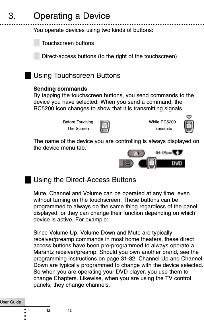 12You operate devices using two kinds of buttons:Touchscreen buttonsDirect-access buttons (to the right of the touchscreen)Using Touchscreen ButtonsSending commandsBy tapping the touchscreen buttons, you send commands to thedevice you have selected. When you send a command, theRC5200 icon changes to show that it is transmitting signals.The name of the device you are controlling is always displayed onthe device menu tab.Using the Direct-Access ButtonsMute, Channel and Volume can be operated at any time, evenwithout turning on the touchscreen. These buttons can beprogrammed to always do the same thing regardless of the paneldisplayed, or they can change their function depending on whichdevice is active. For example: Since Volume Up, Volume Down and Mute are typicallyreceiver/preamp commands in most home theaters, these directaccess buttons have been pre-programmed to always operate aMarantz receiver/preamp. Should you own another brand, see theprogramming instructions on page 31-32. Channel Up and ChannelDown are typically programmed to change with the device selected.So when you are operating your DVD player, you use them tochange Chapters. Likewise, when you are using the TV controlpanels, they change channels.User Guide12Getting Started3. Operating a DeviceBefore TouchingThe ScreenWhile RC5200Transmits