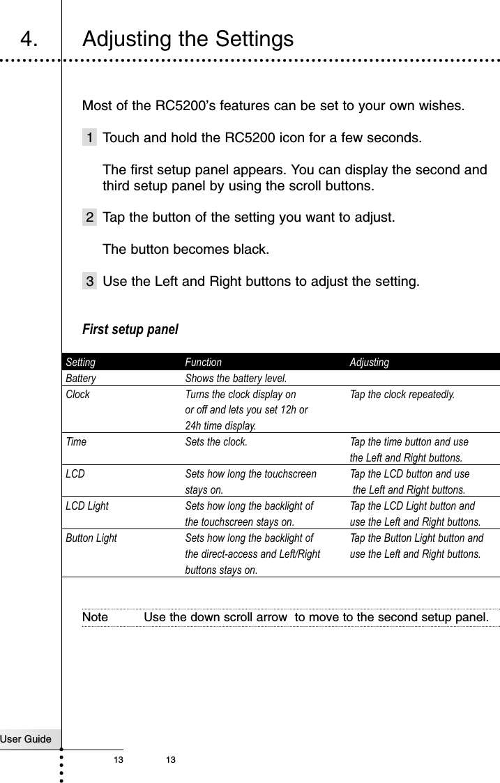 User Guide13 134. Adjusting the SettingsMost of the RC5200’s features can be set to your own wishes.1 Touch and hold the RC5200 icon for a few seconds.The first setup panel appears. You can display the second andthird setup panel by using the scroll buttons.2 Tap the button of the setting you want to adjust.The button becomes black.3 Use the Left and Right buttons to adjust the setting.First setup panelSetting Function AdjustingBattery Shows the battery level.Clock Turns the clock display on  Tap the clock repeatedly.or off and lets you set 12h or 24h time display.Time Sets the clock. Tap the time button and use the Left and Right buttons.LCD Sets how long the touchscreen  Tap the LCD button and usestays on. the Left and Right buttons.LCD Light Sets how long the backlight of  Tap the LCD Light button and the touchscreen stays on. use the Left and Right buttons.Button Light Sets how long the backlight of  Tap the Button Light button and the direct-access and Left/Right  use the Left and Right buttons.buttons stays on.Note Use the down scroll arrow  to move to the second setup panel.Getting Started