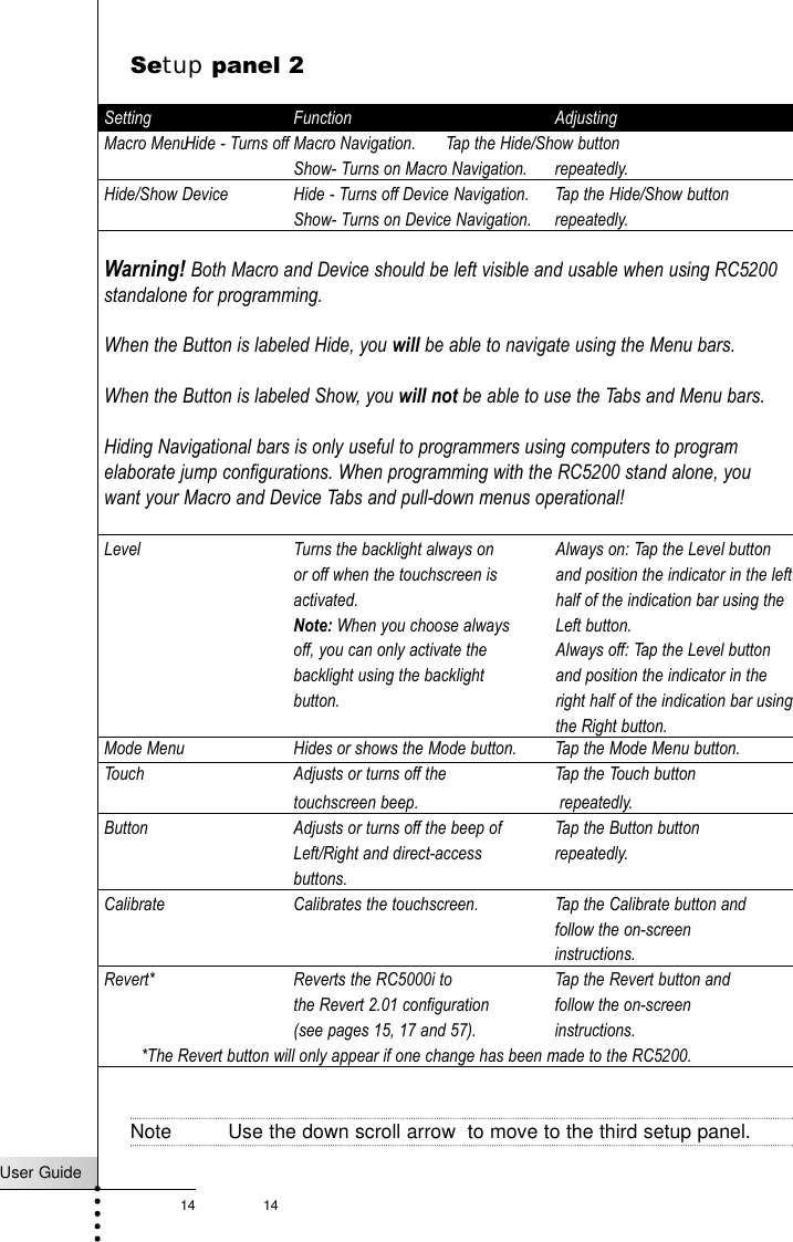 14User Guide14Setup panel 2Setting Function AdjustingMacro MenuHide - Turns off Macro Navigation. Tap the Hide/Show buttonShow- Turns on Macro Navigation. repeatedly.Hide/Show Device Hide - Turns off Device Navigation. Tap the Hide/Show buttonShow- Turns on Device Navigation. repeatedly.Warning! Both Macro and Device should be left visible and usable when using RC5200standalone for programming.When the Button is labeled Hide, you will be able to navigate using the Menu bars. When the Button is labeled Show, you will not be able to use the Tabs and Menu bars.Hiding Navigational bars is only useful to programmers using computers to programelaborate jump configurations. When programming with the RC5200 stand alone, youwant your Macro and Device Tabs and pull-down menus operational!Level Turns the backlight always on or off when the touchscreen is activated.Note: When you choose always off, you can only activate the backlight using the backlight button.Mode Menu Hides or shows the Mode button. Tap the Mode Menu button.Touch Adjusts or turns off the  Tap the Touch buttontouchscreen beep. repeatedly.Button Adjusts or turns off the beep of  Tap the Button buttonLeft/Right and direct-access  repeatedly.buttons.Calibrate Calibrates the touchscreen.  Tap the Calibrate button andfollow the on-screen instructions.Revert* Reverts the RC5000i to  Tap the Revert button andthe Revert 2.01 configuration follow the on-screen (see pages 15, 17 and 57). instructions.*The Revert button will only appear if one change has been made to the RC5200.Note Use the down scroll arrow  to move to the third setup panel.Getting StartedAlways on: Tap the Level buttonand position the indicator in the lefthalf of the indication bar using theLeft button.Always off: Tap the Level buttonand position the indicator in theright half of the indication bar usingthe Right button.