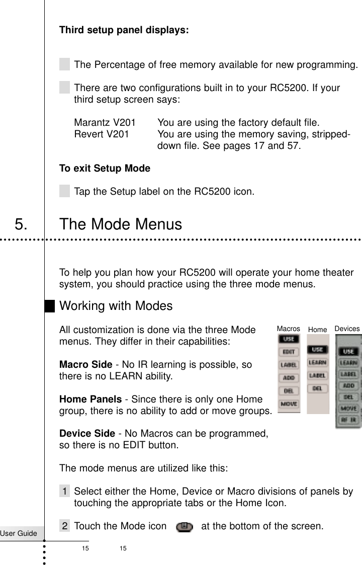 15Third setup panel displays:The Percentage of free memory available for new programming. There are two configurations built in to your RC5200. If yourthird setup screen says:Marantz V201  You are using the factory default file.Revert V201  You are using the memory saving, stripped-down file. See pages 17 and 57.To exit Setup ModeTap the Setup label on the RC5200 icon.User Guide15Getting Started5. The Mode MenusTo help you plan how your RC5200 will operate your home theatersystem, you should practice using the three mode menus.Working with ModesAll customization is done via the three Modemenus. They differ in their capabilities:Macro Side - No IR learning is possible, so there is no LEARN ability.Home Panels - Since there is only one Homegroup, there is no ability to add or move groups.Device Side - No Macros can be programmed,so there is no EDIT button.The mode menus are utilized like this:1 Select either the Home, Device or Macro divisions of panels bytouching the appropriate tabs or the Home Icon.2 Touch the Mode icon    at the bottom of the screen.DevicesMacros Home