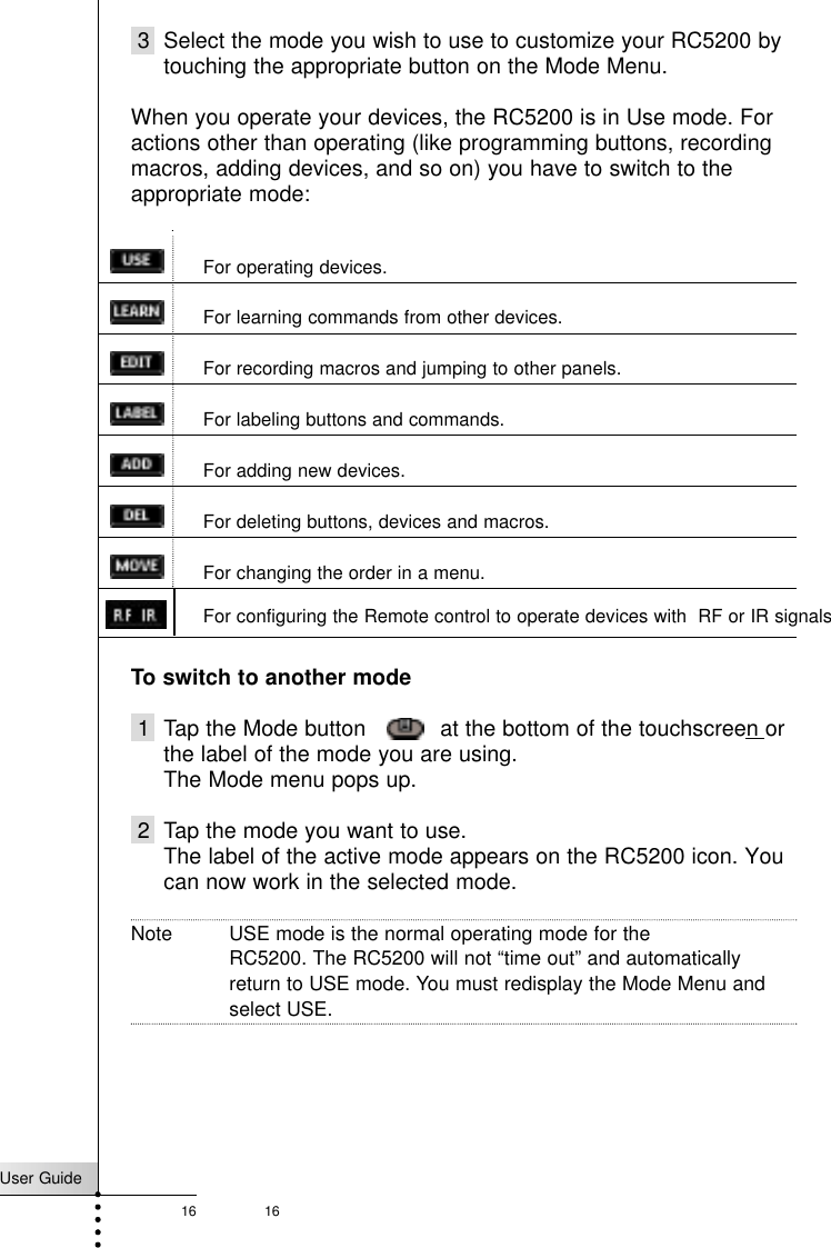 User Guide16 163 Select the mode you wish to use to customize your RC5200 bytouching the appropriate button on the Mode Menu.When you operate your devices, the RC5200 is in Use mode. Foractions other than operating (like programming buttons, recordingmacros, adding devices, and so on) you have to switch to theappropriate mode:For operating devices.For learning commands from other devices.For recording macros and jumping to other panels.For labeling buttons and commands.For adding new devices.For deleting buttons, devices and macros.For changing the order in a menu.To switch to another mode1 Tap the Mode button    at the bottom of the touchscreen orthe label of the mode you are using.The Mode menu pops up.2 Tap the mode you want to use.The label of the active mode appears on the RC5200 icon. Youcan now work in the selected mode.Note USE mode is the normal operating mode for the RC5200. The RC5200 will not “time out” and automaticallyreturn to USE mode. You must redisplay the Mode Menu andselect USE.Getting StartedFor configuring the Remote control to operate devices with  RF or IR signals