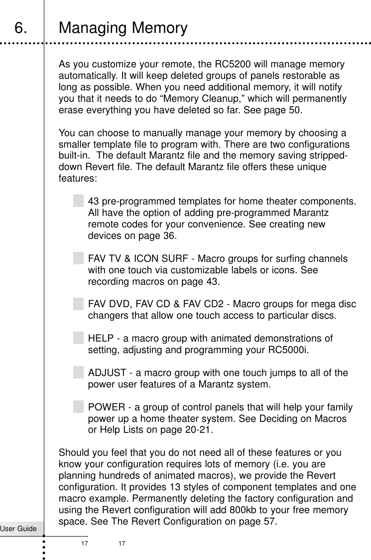 User Guide17 17Getting StartedAs you customize your remote, the RC5200 will manage memoryautomatically. It will keep deleted groups of panels restorable aslong as possible. When you need additional memory, it will notifyyou that it needs to do “Memory Cleanup,” which will permanentlyerase everything you have deleted so far. See page 50.You can choose to manually manage your memory by choosing asmaller template file to program with. There are two configurationsbuilt-in.  The default Marantz file and the memory saving stripped-down Revert file. The default Marantz file offers these uniquefeatures:43 pre-programmed templates for home theater components.All have the option of adding pre-programmed Marantzremote codes for your convenience. See creating newdevices on page 36.FAV TV &amp; ICON SURF - Macro groups for surfing channelswith one touch via customizable labels or icons. Seerecording macros on page 43.FAV DVD, FAV CD &amp; FAV CD2 - Macro groups for mega discchangers that allow one touch access to particular discs.HELP - a macro group with animated demonstrations ofsetting, adjusting and programming your RC5000i.ADJUST - a macro group with one touch jumps to all of thepower user features of a Marantz system.POWER - a group of control panels that will help your familypower up a home theater system. See Deciding on Macrosor Help Lists on page 20-21.Should you feel that you do not need all of these features or youknow your configuration requires lots of memory (i.e. you areplanning hundreds of animated macros), we provide the Revertconfiguration. It provides 13 styles of component templates and onemacro example. Permanently deleting the factory configuration andusing the Revert configuration will add 800kb to your free memoryspace. See The Revert Configuration on page 57.6. Managing Memory