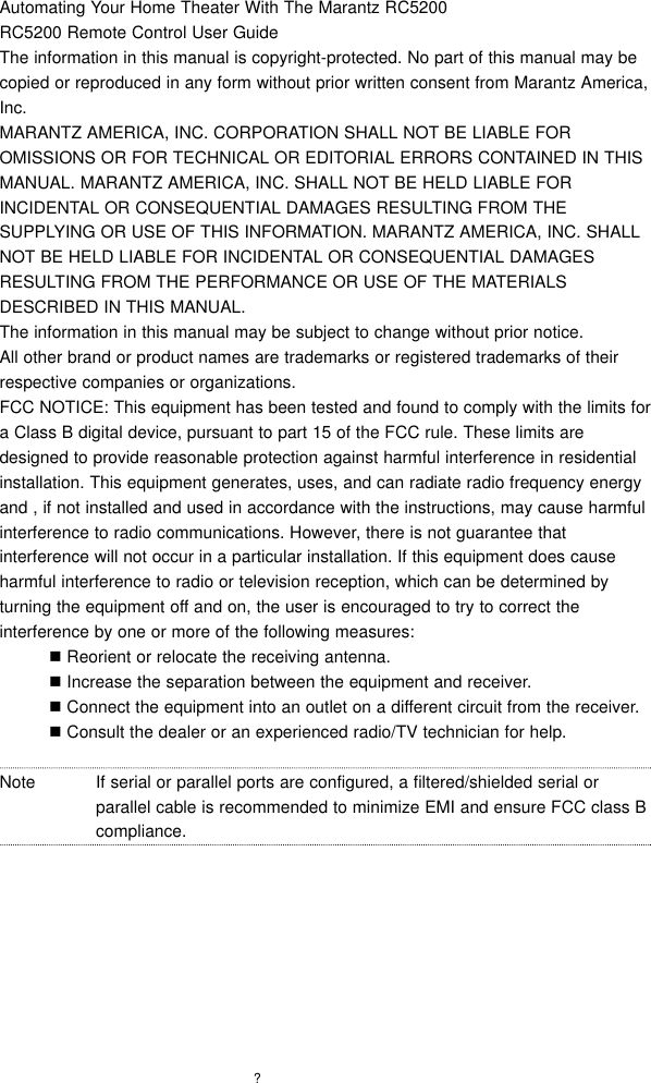 ?Automating Your Home Theater With The Marantz RC5200   RC5200 Remote Control User GuideThe information in this manual is copyright-protected. No part of this manual may becopied or reproduced in any form without prior written consent from Marantz America,Inc.MARANTZ AMERICA, INC. CORPORATION SHALL NOT BE LIABLE FOROMISSIONS OR FOR TECHNICAL OR EDITORIAL ERRORS CONTAINED IN THISMANUAL. MARANTZ AMERICA, INC. SHALL NOT BE HELD LIABLE FORINCIDENTAL OR CONSEQUENTIAL DAMAGES RESULTING FROM THESUPPLYING OR USE OF THIS INFORMATION. MARANTZ AMERICA, INC. SHALLNOT BE HELD LIABLE FOR INCIDENTAL OR CONSEQUENTIAL DAMAGESRESULTING FROM THE PERFORMANCE OR USE OF THE MATERIALSDESCRIBED IN THIS MANUAL.The information in this manual may be subject to change without prior notice.All other brand or product names are trademarks or registered trademarks of theirrespective companies or organizations. FCC NOTICE: This equipment has been tested and found to comply with the limits fora Class B digital device, pursuant to part 15 of the FCC rule. These limits aredesigned to provide reasonable protection against harmful interference in residentialinstallation. This equipment generates, uses, and can radiate radio frequency energyand , if not installed and used in accordance with the instructions, may cause harmfulinterference to radio communications. However, there is not guarantee thatinterference will not occur in a particular installation. If this equipment does causeharmful interference to radio or television reception, which can be determined byturning the equipment off and on, the user is encouraged to try to correct theinterference by one or more of the following measures:!Reorient or relocate the receiving antenna.!Increase the separation between the equipment and receiver.!Connect the equipment into an outlet on a different circuit from the receiver. !Consult the dealer or an experienced radio/TV technician for help.Note If serial or parallel ports are configured, a filtered/shielded serial orparallel cable is recommended to minimize EMI and ensure FCC class Bcompliance.