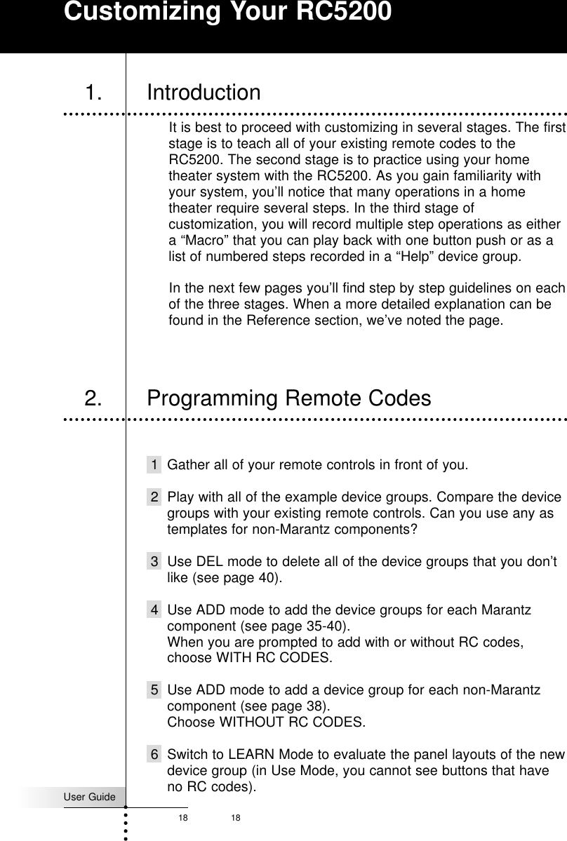 User Guide18 181. IntroductionIt is best to proceed with customizing in several stages. The firststage is to teach all of your existing remote codes to theRC5200. The second stage is to practice using your hometheater system with the RC5200. As you gain familiarity withyour system, you’ll notice that many operations in a hometheater require several steps. In the third stage ofcustomization, you will record multiple step operations as eithera “Macro” that you can play back with one button push or as alist of numbered steps recorded in a “Help” device group.In the next few pages you’ll find step by step guidelines on eachof the three stages. When a more detailed explanation can befound in the Reference section, we’ve noted the page.1 Gather all of your remote controls in front of you.2 Play with all of the example device groups. Compare the devicegroups with your existing remote controls. Can you use any astemplates for non-Marantz components?3 Use DEL mode to delete all of the device groups that you don’tlike (see page 40).4 Use ADD mode to add the device groups for each Marantzcomponent (see page 35-40). When you are prompted to add with or without RC codes,choose WITH RC CODES.5 Use ADD mode to add a device group for each non-Marantzcomponent (see page 38).Choose WITHOUT RC CODES.6 Switch to LEARN Mode to evaluate the panel layouts of the newdevice group (in Use Mode, you cannot see buttons that haveno RC codes).2. Programming Remote CodesCustomizing Your RC5200