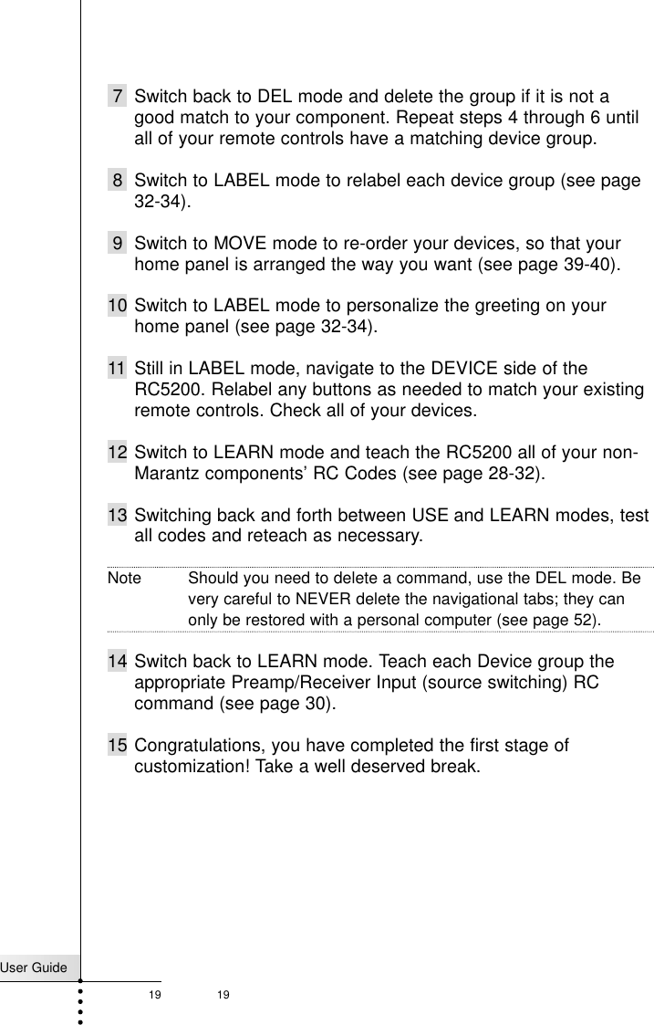 197 Switch back to DEL mode and delete the group if it is not agood match to your component. Repeat steps 4 through 6 untilall of your remote controls have a matching device group.8 Switch to LABEL mode to relabel each device group (see page32-34).9 Switch to MOVE mode to re-order your devices, so that yourhome panel is arranged the way you want (see page 39-40).10 Switch to LABEL mode to personalize the greeting on yourhome panel (see page 32-34).11 Still in LABEL mode, navigate to the DEVICE side of theRC5200. Relabel any buttons as needed to match your existingremote controls. Check all of your devices.12 Switch to LEARN mode and teach the RC5200 all of your non-Marantz components’ RC Codes (see page 28-32).13 Switching back and forth between USE and LEARN modes, testall codes and reteach as necessary.Note Should you need to delete a command, use the DEL mode. Bevery careful to NEVER delete the navigational tabs; they canonly be restored with a personal computer (see page 52).14 Switch back to LEARN mode. Teach each Device group theappropriate Preamp/Receiver Input (source switching) RCcommand (see page 30).15 Congratulations, you have completed the first stage ofcustomization! Take a well deserved break.User Guide19Customizing Your RC5200