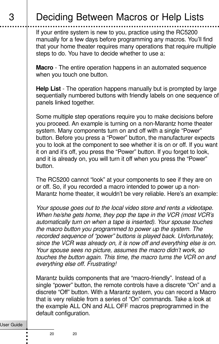 User Guide20 20If your entire system is new to you, practice using the RC5200manually for a few days before programming any macros. You’ll findthat your home theater requires many operations that require multiplesteps to do. You have to decide whether to use a:Macro - The entire operation happens in an automated sequencewhen you touch one button.Help List - The operation happens manually but is prompted by largesequentially numbered buttons with friendly labels on one sequence ofpanels linked together.Some multiple step operations require you to make decisions beforeyou proceed. An example is turning on a non-Marantz home theatersystem. Many components turn on and off with a single “Power”button. Before you press a “Power” button, the manufacturer expectsyou to look at the component to see whether it is on or off. If you wantit on and it’s off, you press the “Power” button. If you forget to look,and it is already on, you will turn it off when you press the “Power”button.The RC5200 cannot “look” at your components to see if they are onor off. So, if you recorded a macro intended to power up a non-Marantz home theater, it wouldn’t be very reliable. Here’s an example:Your spouse goes out to the local video store and rents a videotape.When he/she gets home, they pop the tape in the VCR (most VCR’sautomatically turn on when a tape is inserted). Your spouse touchesthe macro button you programmed to power up the system. Therecorded sequence of “power” buttons is played back. Unfortunately,since the VCR was already on, it is now off and everything else is on.Your spouse sees no picture, assumes the macro didn’t work, sotouches the button again. This time, the macro turns the VCR on andeverything else off. Frustrating!Marantz builds components that are “macro-friendly”. Instead of asingle “power” button, the remote controls have a discrete “On” and adiscrete “Off” button. With a Marantz system, you can record a Macrothat is very reliable from a series of “On” commands. Take a look atthe example ALL ON and ALL OFF macros preprogrammed in thedefault configuration.Customizing Your RC52003 Deciding Between Macros or Help Lists