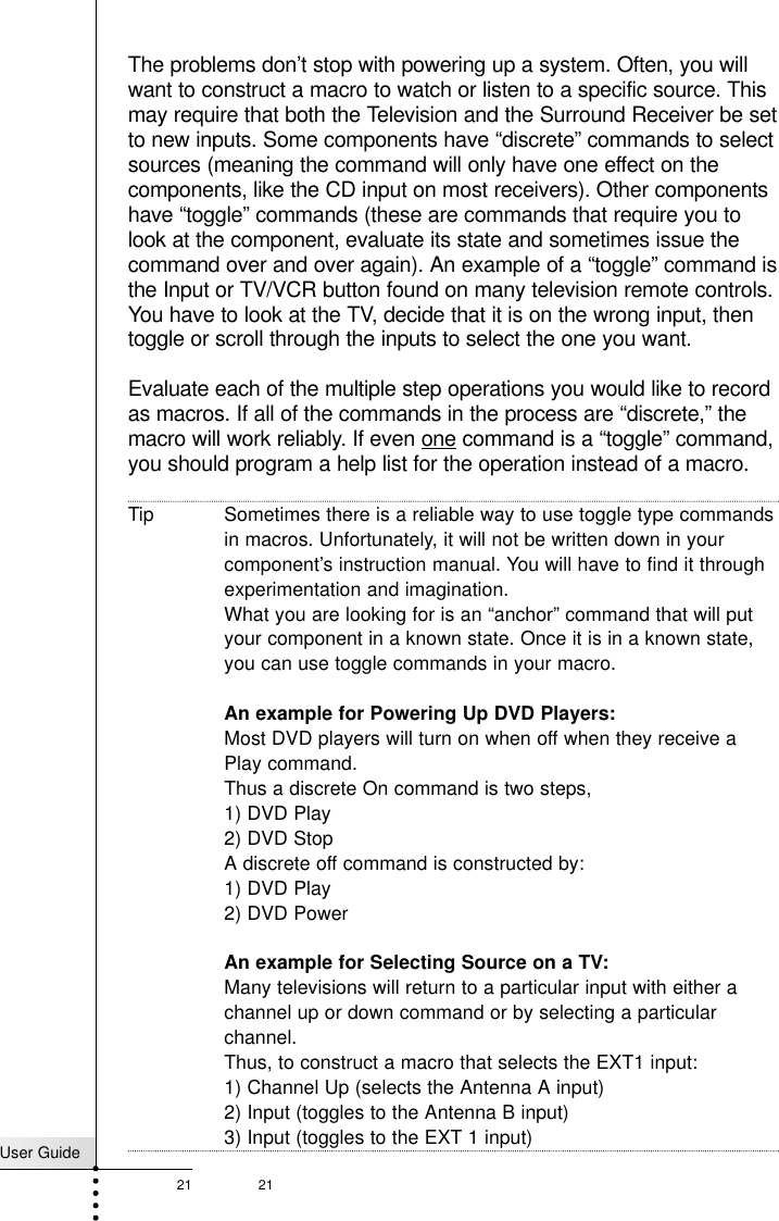 User Guide21 21The problems don’t stop with powering up a system. Often, you willwant to construct a macro to watch or listen to a specific source. Thismay require that both the Television and the Surround Receiver be setto new inputs. Some components have “discrete” commands to selectsources (meaning the command will only have one effect on thecomponents, like the CD input on most receivers). Other componentshave “toggle” commands (these are commands that require you tolook at the component, evaluate its state and sometimes issue thecommand over and over again). An example of a “toggle” command isthe Input or TV/VCR button found on many television remote controls.You have to look at the TV, decide that it is on the wrong input, thentoggle or scroll through the inputs to select the one you want.Evaluate each of the multiple step operations you would like to recordas macros. If all of the commands in the process are “discrete,” themacro will work reliably. If even one command is a “toggle” command,you should program a help list for the operation instead of a macro.Tip Sometimes there is a reliable way to use toggle type commandsin macros. Unfortunately, it will not be written down in yourcomponent’s instruction manual. You will have to find it throughexperimentation and imagination. What you are looking for is an “anchor” command that will putyour component in a known state. Once it is in a known state,you can use toggle commands in your macro. An example for Powering Up DVD Players:Most DVD players will turn on when off when they receive aPlay command. Thus a discrete On command is two steps, 1) DVD Play2) DVD StopA discrete off command is constructed by:1) DVD Play2) DVD PowerAn example for Selecting Source on a TV:Many televisions will return to a particular input with either achannel up or down command or by selecting a particularchannel.Thus, to construct a macro that selects the EXT1 input:1) Channel Up (selects the Antenna A input)2) Input (toggles to the Antenna B input)3) Input (toggles to the EXT 1 input)Customizing Your RC5200