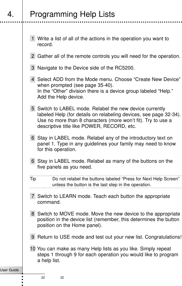 User Guide22 224. Programming Help ListsCustomizing Your RC52001 Write a list of all of the actions in the operation you want torecord.2 Gather all of the remote controls you will need for the operation.3 Navigate to the Device side of the RC5200.4 Select ADD from the Mode menu. Choose “Create New Device”when prompted (see page 35-40).In the “Other” division there is a device group labeled “Help.”Add the Help device.5 Switch to LABEL mode. Relabel the new device currentlylabeled Help (for details on relabeling devices, see page 32-34).Use no more than 8 characters (more won’t fit). Try to use adescriptive title like POWER, RECORD, etc.6 Stay in LABEL mode. Relabel any of the introductory text onpanel 1. Type in any guidelines your family may need to knowfor this operation.6 Stay in LABEL mode. Relabel as many of the buttons on thefive panels as you need. Tip Do not relabel the buttons labeled “Press for Next Help Screen”unless the button is the last step in the operation.7 Switch to LEARN mode. Teach each button the appropriatecommand.8 Switch to MOVE mode. Move the new device to the appropriateposition in the device list (remember, this determines the buttonposition on the Home panel).9 Return to USE mode and test out your new list. Congratulations!10 You can make as many Help lists as you like. Simply repeatsteps 1 through 9 for each operation you would like to programa help list.