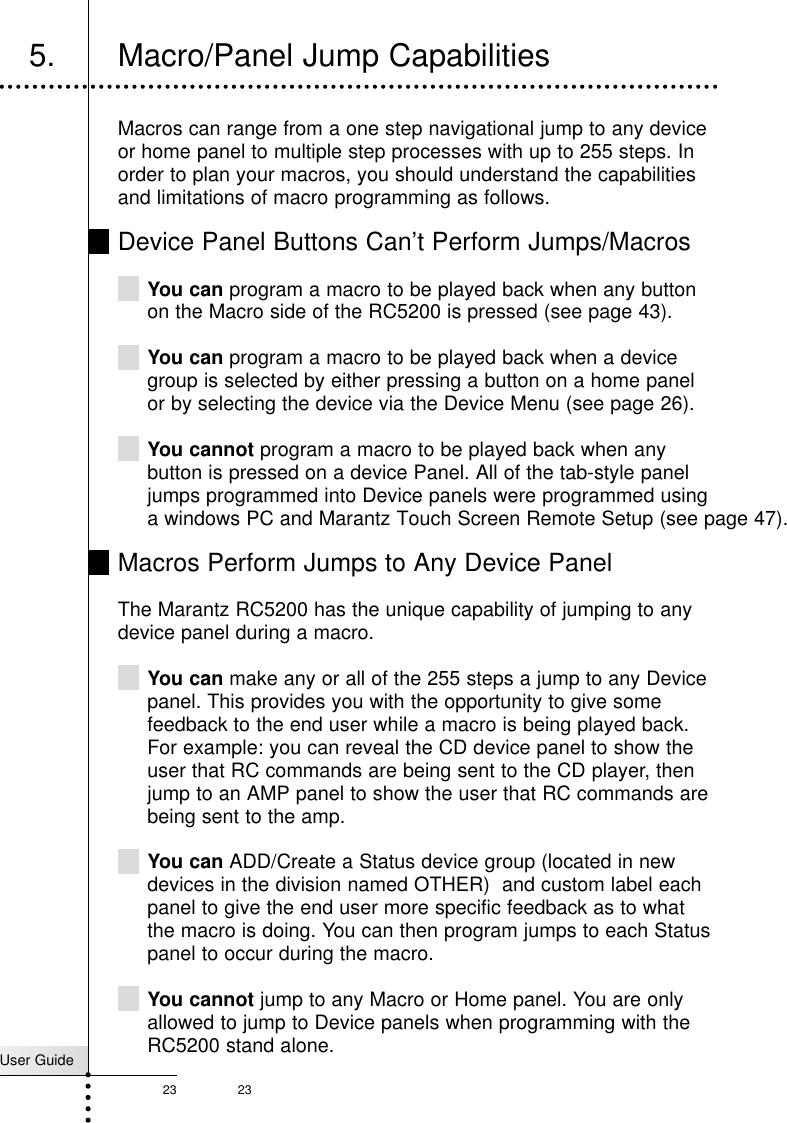 User Guide23 23Macros can range from a one step navigational jump to any deviceor home panel to multiple step processes with up to 255 steps. Inorder to plan your macros, you should understand the capabilitiesand limitations of macro programming as follows.Device Panel Buttons Can’t Perform Jumps/MacrosYou can program a macro to be played back when any buttonon the Macro side of the RC5200 is pressed (see page 43).You can program a macro to be played back when a devicegroup is selected by either pressing a button on a home panelor by selecting the device via the Device Menu (see page 26).You cannot program a macro to be played back when anybutton is pressed on a device Panel. All of the tab-style paneljumps programmed into Device panels were programmed usinga windows PC and Marantz Touch Screen Remote Setup (see page 47).Macros Perform Jumps to Any Device PanelThe Marantz RC5200 has the unique capability of jumping to anydevice panel during a macro. You can make any or all of the 255 steps a jump to any Devicepanel. This provides you with the opportunity to give somefeedback to the end user while a macro is being played back.For example: you can reveal the CD device panel to show theuser that RC commands are being sent to the CD player, thenjump to an AMP panel to show the user that RC commands arebeing sent to the amp.You can ADD/Create a Status device group (located in newdevices in the division named OTHER)  and custom label eachpanel to give the end user more specific feedback as to whatthe macro is doing. You can then program jumps to each Statuspanel to occur during the macro.You cannot jump to any Macro or Home panel. You are onlyallowed to jump to Device panels when programming with theRC5200 stand alone. Customizing Your RC52005. Macro/Panel Jump Capabilities
