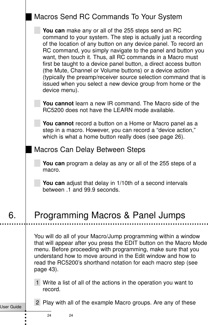 24User Guide24Macros Send RC Commands To Your SystemYou can make any or all of the 255 steps send an RCcommand to your system. The step is actually just a recordingof the location of any button on any device panel. To record anRC command, you simply navigate to the panel and button youwant, then touch it. Thus, all RC commands in a Macro mustfirst be taught to a device panel button, a direct access button(the Mute, Channel or Volume buttons) or a device action(typically the preamp/receiver source selection command that isissued when you select a new device group from home or thedevice menu).You cannot learn a new IR command. The Macro side of theRC5200 does not have the LEARN mode available.You cannot record a button on a Home or Macro panel as astep in a macro. However, you can record a “device action,”which is what a home button really does (see page 26).Macros Can Delay Between StepsYou can program a delay as any or all of the 255 steps of amacro.You can adjust that delay in 1/10th of a second intervalsbetween .1 and 99.9 seconds.Customizing Your RC52006. Programming Macros &amp; Panel JumpsYou will do all of your Macro/Jump programming within a windowthat will appear after you press the EDIT button on the Macro Modemenu. Before proceeding with programming, make sure that youunderstand how to move around in the Edit window and how toread the RC5200’s shorthand notation for each macro step (seepage 43).1 Write a list of all of the actions in the operation you want torecord.2 Play with all of the example Macro groups. Are any of these