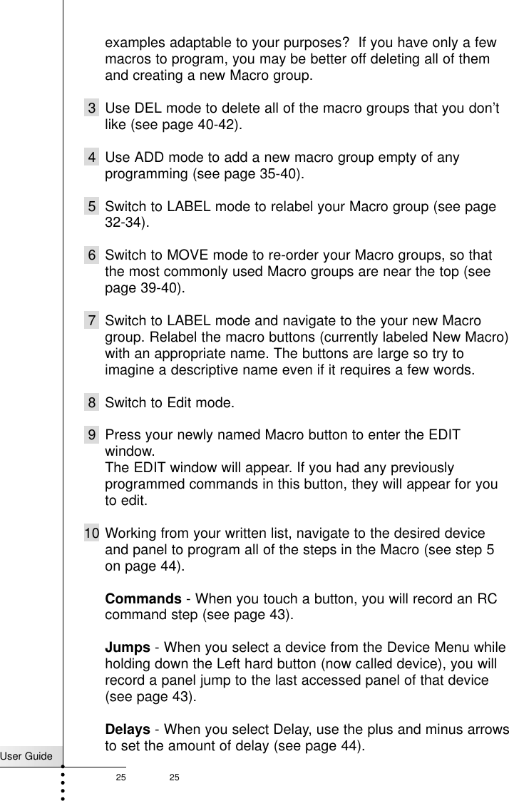 User Guide25 25examples adaptable to your purposes?  If you have only a fewmacros to program, you may be better off deleting all of themand creating a new Macro group.3 Use DEL mode to delete all of the macro groups that you don’tlike (see page 40-42).4 Use ADD mode to add a new macro group empty of anyprogramming (see page 35-40).5 Switch to LABEL mode to relabel your Macro group (see page32-34).6 Switch to MOVE mode to re-order your Macro groups, so thatthe most commonly used Macro groups are near the top (seepage 39-40).7 Switch to LABEL mode and navigate to the your new Macrogroup. Relabel the macro buttons (currently labeled New Macro)with an appropriate name. The buttons are large so try toimagine a descriptive name even if it requires a few words.8 Switch to Edit mode. 9 Press your newly named Macro button to enter the EDITwindow.The EDIT window will appear. If you had any previouslyprogrammed commands in this button, they will appear for youto edit.10 Working from your written list, navigate to the desired deviceand panel to program all of the steps in the Macro (see step 5on page 44).Commands - When you touch a button, you will record an RCcommand step (see page 43).Jumps - When you select a device from the Device Menu whileholding down the Left hard button (now called device), you willrecord a panel jump to the last accessed panel of that device(see page 43).Delays - When you select Delay, use the plus and minus arrowsto set the amount of delay (see page 44).Customizing Your RC5200