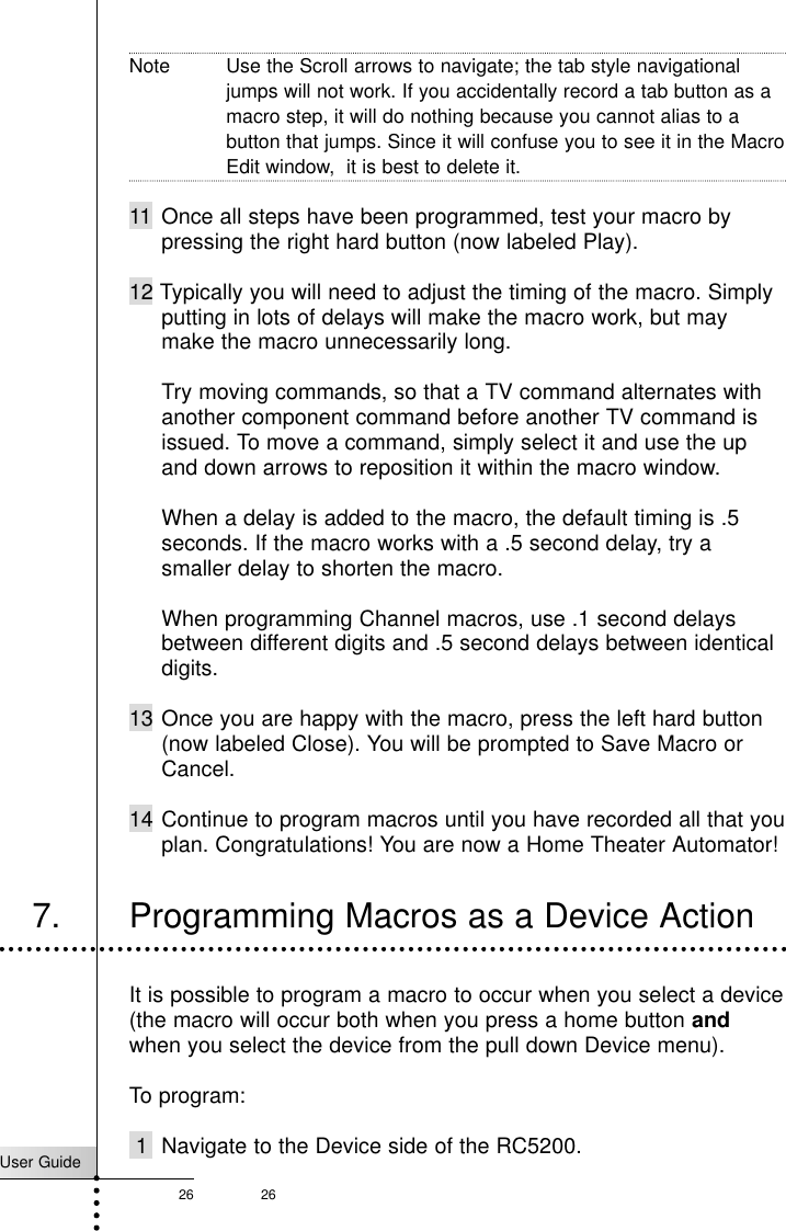 User Guide26 26Note Use the Scroll arrows to navigate; the tab style navigationaljumps will not work. If you accidentally record a tab button as amacro step, it will do nothing because you cannot alias to abutton that jumps. Since it will confuse you to see it in the MacroEdit window,  it is best to delete it.11 Once all steps have been programmed, test your macro bypressing the right hard button (now labeled Play).12 Typically you will need to adjust the timing of the macro. Simplyputting in lots of delays will make the macro work, but maymake the macro unnecessarily long.Try moving commands, so that a TV command alternates withanother component command before another TV command isissued. To move a command, simply select it and use the upand down arrows to reposition it within the macro window.When a delay is added to the macro, the default timing is .5seconds. If the macro works with a .5 second delay, try asmaller delay to shorten the macro.When programming Channel macros, use .1 second delaysbetween different digits and .5 second delays between identicaldigits.13 Once you are happy with the macro, press the left hard button(now labeled Close). You will be prompted to Save Macro orCancel.14 Continue to program macros until you have recorded all that youplan. Congratulations! You are now a Home Theater Automator!Customizing Your RC52007. Programming Macros as a Device ActionIt is possible to program a macro to occur when you select a device(the macro will occur both when you press a home button andwhen you select the device from the pull down Device menu).To program:1 Navigate to the Device side of the RC5200.