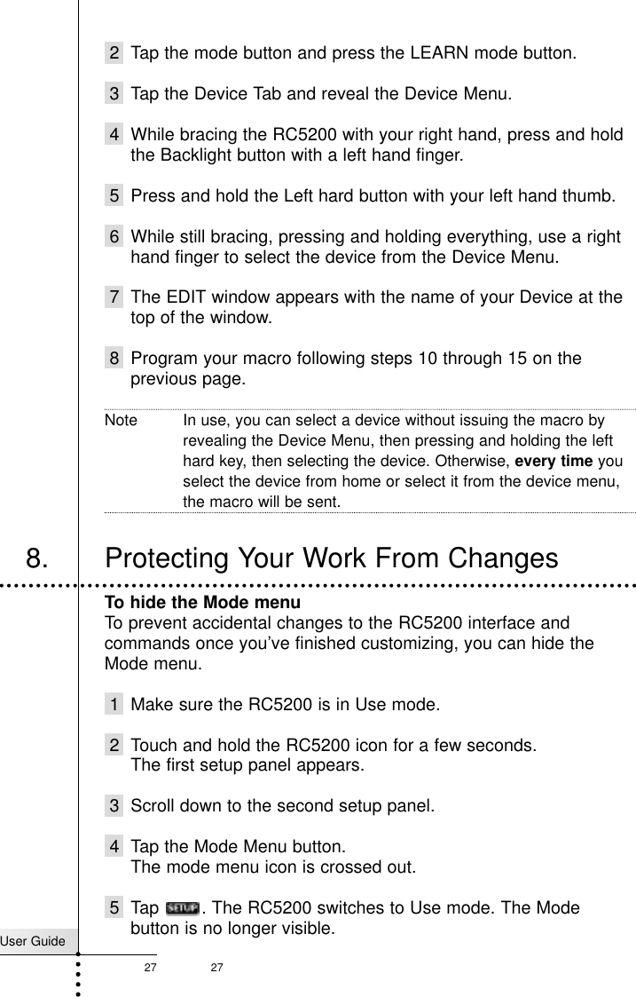 User Guide27 27Customizing Your RC52002 Tap the mode button and press the LEARN mode button.3 Tap the Device Tab and reveal the Device Menu.4 While bracing the RC5200 with your right hand, press and holdthe Backlight button with a left hand finger.5 Press and hold the Left hard button with your left hand thumb.6 While still bracing, pressing and holding everything, use a righthand finger to select the device from the Device Menu. 7 The EDIT window appears with the name of your Device at thetop of the window.8 Program your macro following steps 10 through 15 on theprevious page.Note In use, you can select a device without issuing the macro byrevealing the Device Menu, then pressing and holding the lefthard key, then selecting the device. Otherwise, every time youselect the device from home or select it from the device menu,the macro will be sent.To hide the Mode menuTo prevent accidental changes to the RC5200 interface andcommands once you’ve finished customizing, you can hide theMode menu.1 Make sure the RC5200 is in Use mode.2 Touch and hold the RC5200 icon for a few seconds.The first setup panel appears.3 Scroll down to the second setup panel.4 Tap the Mode Menu button.The mode menu icon is crossed out.5 Tap . The RC5200 switches to Use mode. The Modebutton is no longer visible.8. Protecting Your Work From Changes