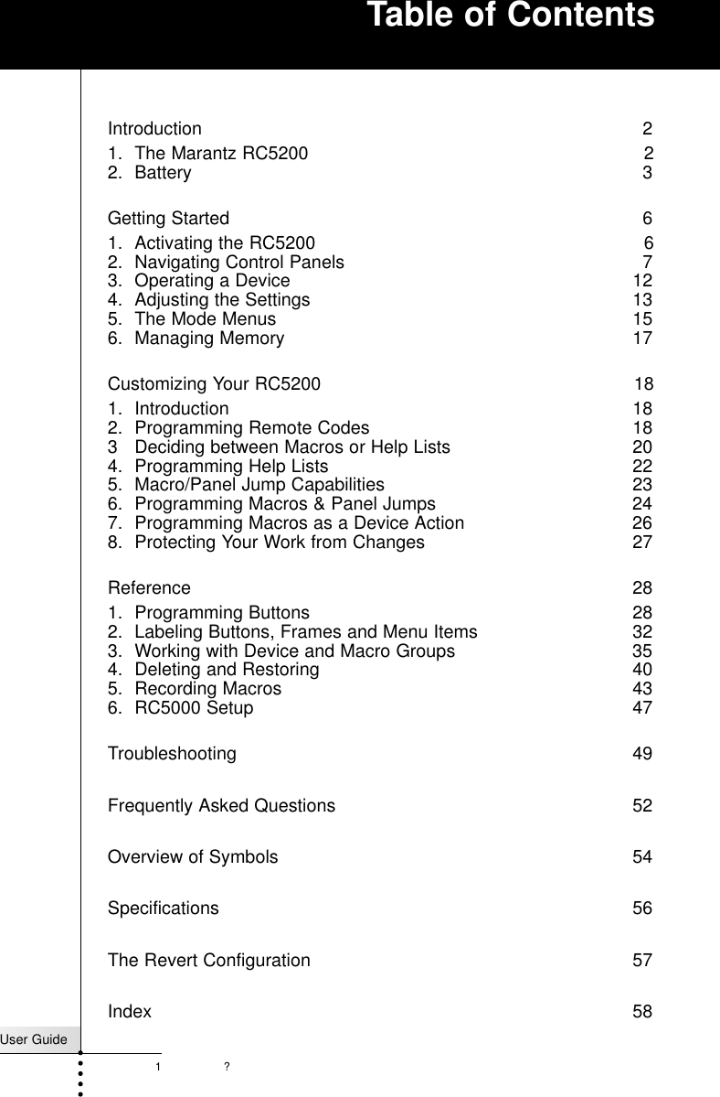 ?User Guide1Introduction 21. The Marantz RC5200   22. Battery 3Getting Started  61. Activating the RC5200  62. Navigating Control Panels  73. Operating a Device  124. Adjusting the Settings  135. The Mode Menus  156. Managing Memory 17Customizing Your RC5200  181. Introduction 182. Programming Remote Codes  183 Deciding between Macros or Help Lists  204. Programming Help Lists  225. Macro/Panel Jump Capabilities  236. Programming Macros &amp; Panel Jumps  247. Programming Macros as a Device Action  268. Protecting Your Work from Changes  27Reference 281. Programming Buttons  282. Labeling Buttons, Frames and Menu Items  323. Working with Device and Macro Groups  354. Deleting and Restoring  405. Recording Macros  436. RC5000 Setup  47Troubleshooting 49Frequently Asked Questions 52Overview of Symbols 54Specifications 56The Revert Configuration 57Index 58Table of Contents
