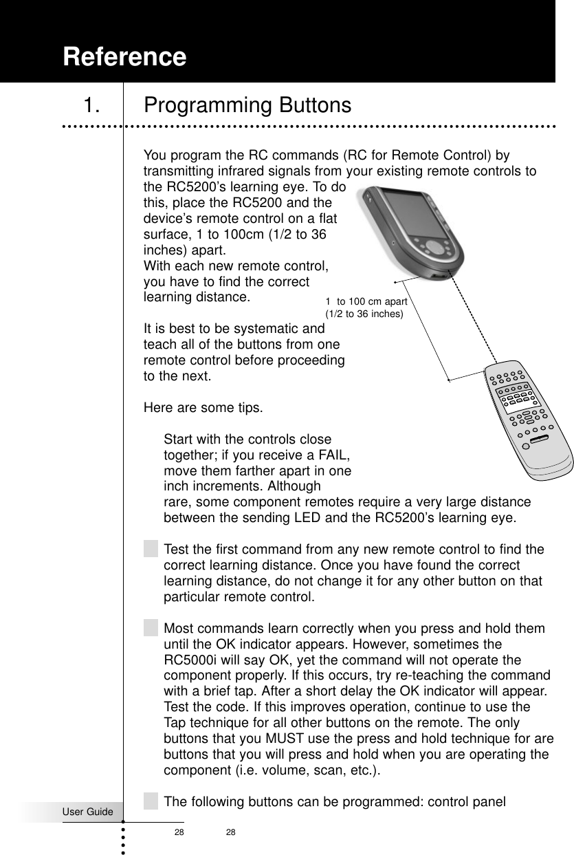 User Guide28 28You program the RC commands (RC for Remote Control) bytransmitting infrared signals from your existing remote controls tothe RC5200’s learning eye. To dothis, place the RC5200 and thedevice’s remote control on a flatsurface, 1 to 100cm (1/2 to 36inches) apart. With each new remote control,you have to find the correctlearning distance.It is best to be systematic andteach all of the buttons from oneremote control before proceedingto the next.Here are some tips.Start with the controls closetogether; if you receive a FAIL,move them farther apart in oneinch increments. Althoughrare, some component remotes require a very large distancebetween the sending LED and the RC5200’s learning eye. Test the first command from any new remote control to find thecorrect learning distance. Once you have found the correctlearning distance, do not change it for any other button on thatparticular remote control. Most commands learn correctly when you press and hold themuntil the OK indicator appears. However, sometimes theRC5000i will say OK, yet the command will not operate thecomponent properly. If this occurs, try re-teaching the commandwith a brief tap. After a short delay the OK indicator will appear.Test the code. If this improves operation, continue to use theTap technique for all other buttons on the remote. The onlybuttons that you MUST use the press and hold technique for arebuttons that you will press and hold when you are operating thecomponent (i.e. volume, scan, etc.).The following buttons can be programmed: control panelReference1. Programming Buttons1  to 100 cm apart(1/2 to 36 inches)