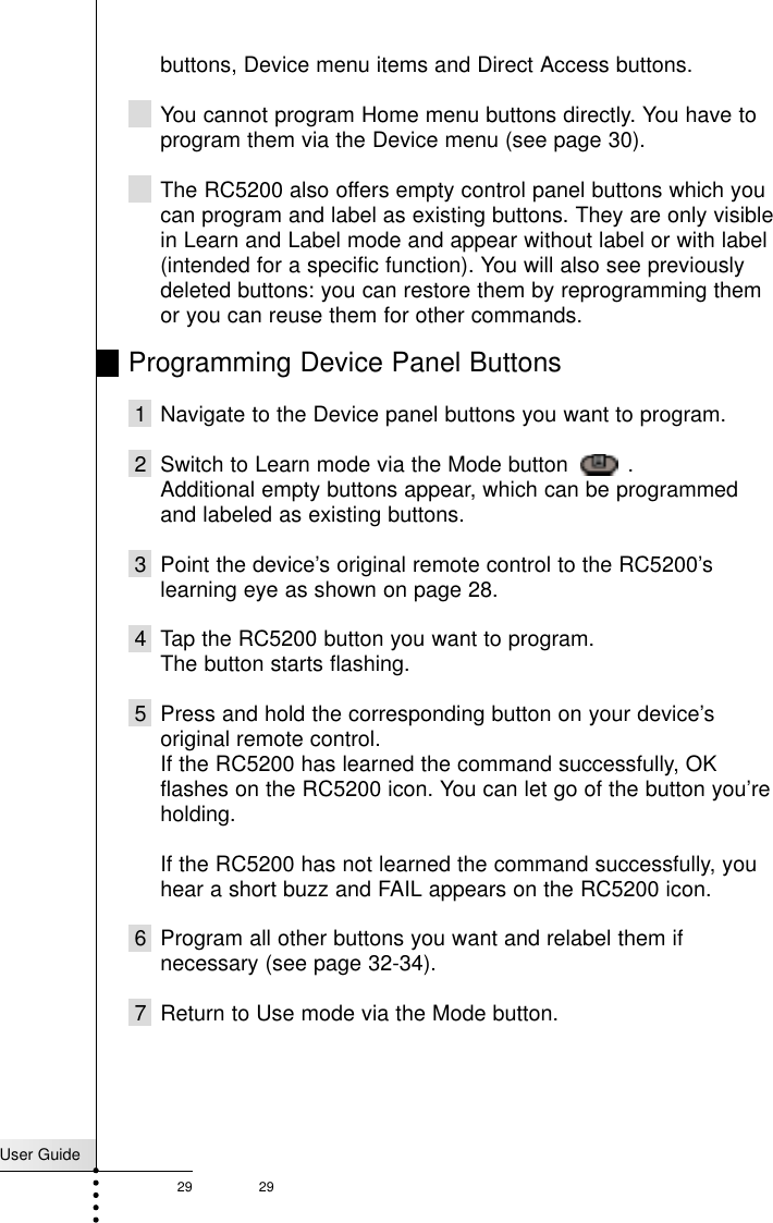 User Guide29 29Referencebuttons, Device menu items and Direct Access buttons.You cannot program Home menu buttons directly. You have toprogram them via the Device menu (see page 30).The RC5200 also offers empty control panel buttons which youcan program and label as existing buttons. They are only visiblein Learn and Label mode and appear without label or with label(intended for a specific function). You will also see previouslydeleted buttons: you can restore them by reprogramming themor you can reuse them for other commands.Programming Device Panel Buttons1 Navigate to the Device panel buttons you want to program.2 Switch to Learn mode via the Mode button   .Additional empty buttons appear, which can be programmedand labeled as existing buttons.3 Point the device’s original remote control to the RC5200’slearning eye as shown on page 28.4 Tap the RC5200 button you want to program.The button starts flashing.5 Press and hold the corresponding button on your device’soriginal remote control.If the RC5200 has learned the command successfully, OKflashes on the RC5200 icon. You can let go of the button you’reholding.If the RC5200 has not learned the command successfully, youhear a short buzz and FAIL appears on the RC5200 icon.6 Program all other buttons you want and relabel them ifnecessary (see page 32-34).7 Return to Use mode via the Mode button.