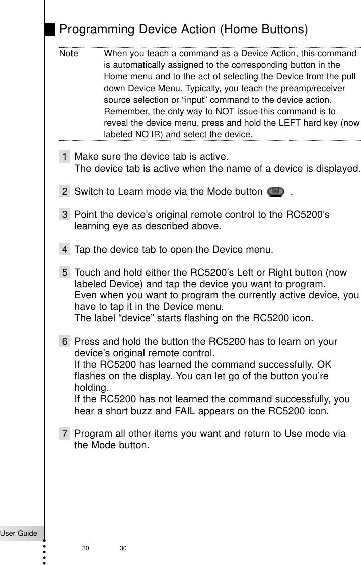 User Guide30 30Programming Device Action (Home Buttons)Note When you teach a command as a Device Action, this commandis automatically assigned to the corresponding button in theHome menu and to the act of selecting the Device from the pulldown Device Menu. Typically, you teach the preamp/receiversource selection or “input” command to the device action.Remember, the only way to NOT issue this command is toreveal the device menu, press and hold the LEFT hard key (nowlabeled NO IR) and select the device.1 Make sure the device tab is active.The device tab is active when the name of a device is displayed.2 Switch to Learn mode via the Mode button   .3 Point the device’s original remote control to the RC5200’slearning eye as described above.4 Tap the device tab to open the Device menu.5 Touch and hold either the RC5200’s Left or Right button (nowlabeled Device) and tap the device you want to program.Even when you want to program the currently active device, youhave to tap it in the Device menu.The label “device” starts flashing on the RC5200 icon.6 Press and hold the button the RC5200 has to learn on yourdevice’s original remote control.If the RC5200 has learned the command successfully, OKflashes on the display. You can let go of the button you’reholding.If the RC5200 has not learned the command successfully, youhear a short buzz and FAIL appears on the RC5200 icon.7 Program all other items you want and return to Use mode viathe Mode button.Reference