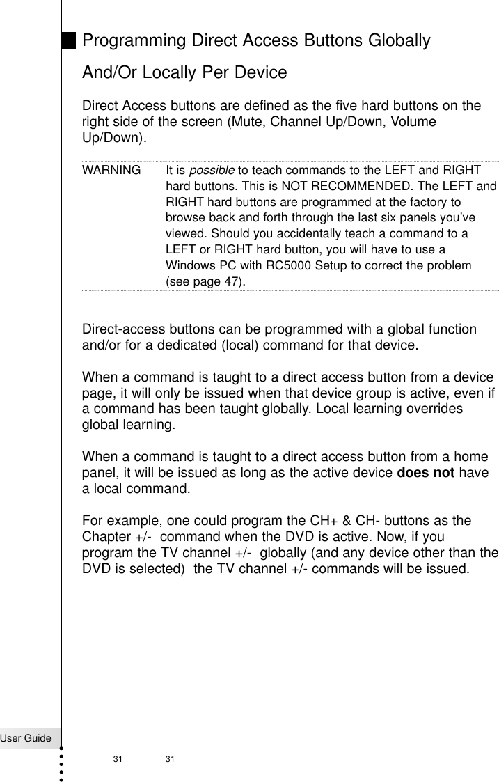 User Guide31 31Programming Direct Access Buttons Globally And/Or Locally Per DeviceDirect Access buttons are defined as the five hard buttons on theright side of the screen (Mute, Channel Up/Down, VolumeUp/Down). WARNING It is possibleto teach commands to the LEFT and RIGHT hard buttons. This is NOT RECOMMENDED. The LEFT andRIGHT hard buttons are programmed at the factory tobrowse back and forth through the last six panels you’veviewed. Should you accidentally teach a command to aLEFT or RIGHT hard button, you will have to use aWindows PC with RC5000 Setup to correct the problem(see page 47).Direct-access buttons can be programmed with a global functionand/or for a dedicated (local) command for that device. When a command is taught to a direct access button from a devicepage, it will only be issued when that device group is active, even ifa command has been taught globally. Local learning overridesglobal learning.  When a command is taught to a direct access button from a homepanel, it will be issued as long as the active device does not havea local command. For example, one could program the CH+ &amp; CH- buttons as theChapter +/-  command when the DVD is active. Now, if youprogram the TV channel +/-  globally (and any device other than theDVD is selected)  the TV channel +/- commands will be issued.Reference