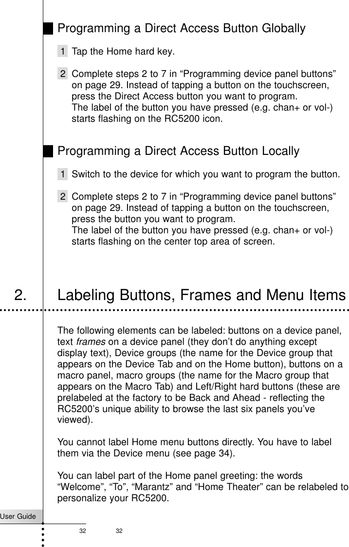 User Guide32 32Programming a Direct Access Button Globally1 Tap the Home hard key.2 Complete steps 2 to 7 in “Programming device panel buttons”on page 29. Instead of tapping a button on the touchscreen,press the Direct Access button you want to program.The label of the button you have pressed (e.g. chan+ or vol-)starts flashing on the RC5200 icon.Programming a Direct Access Button Locally1 Switch to the device for which you want to program the button.2 Complete steps 2 to 7 in “Programming device panel buttons”on page 29. Instead of tapping a button on the touchscreen,press the button you want to program.The label of the button you have pressed (e.g. chan+ or vol-)starts flashing on the center top area of screen.Reference2. Labeling Buttons, Frames and Menu ItemsThe following elements can be labeled: buttons on a device panel,text frameson a device panel (they don’t do anything exceptdisplay text), Device groups (the name for the Device group thatappears on the Device Tab and on the Home button), buttons on amacro panel, macro groups (the name for the Macro group thatappears on the Macro Tab) and Left/Right hard buttons (these areprelabeled at the factory to be Back and Ahead - reflecting theRC5200’s unique ability to browse the last six panels you’veviewed).You cannot label Home menu buttons directly. You have to labelthem via the Device menu (see page 34).You can label part of the Home panel greeting: the words“Welcome”, “To”, “Marantz” and “Home Theater” can be relabeled topersonalize your RC5200.
