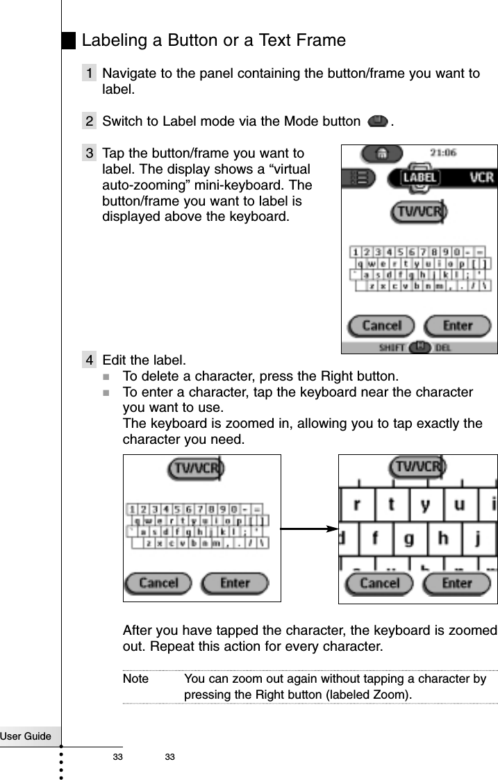 User Guide33 33Labeling a Button or a Text Frame1 Navigate to the panel containing the button/frame you want tolabel.2 Switch to Label mode via the Mode button  .3 Tap the button/frame you want to label. The display shows a “virtual auto-zooming” mini-keyboard. The button/frame you want to label is displayed above the keyboard.4 Edit the label.!To delete a character, press the Right button.!To enter a character, tap the keyboard near the characteryou want to use.The keyboard is zoomed in, allowing you to tap exactly thecharacter you need.After you have tapped the character, the keyboard is zoomedout. Repeat this action for every character.Note You can zoom out again without tapping a character bypressing the Right button (labeled Zoom).Reference