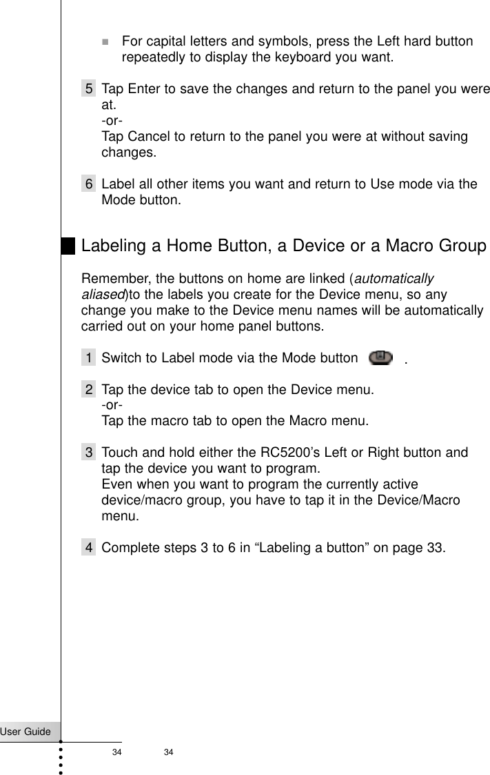 User Guide34 34!For capital letters and symbols, press the Left hard buttonrepeatedly to display the keyboard you want.5 Tap Enter to save the changes and return to the panel you wereat.-or-Tap Cancel to return to the panel you were at without savingchanges.6 Label all other items you want and return to Use mode via theMode button.Labeling a Home Button, a Device or a Macro GroupRemember, the buttons on home are linked (automaticallyaliased)to the labels you create for the Device menu, so anychange you make to the Device menu names will be automaticallycarried out on your home panel buttons.1 Switch to Label mode via the Mode button     .2 Tap the device tab to open the Device menu. -or-Tap the macro tab to open the Macro menu.3 Touch and hold either the RC5200’s Left or Right button andtap the device you want to program.Even when you want to program the currently activedevice/macro group, you have to tap it in the Device/Macromenu.4 Complete steps 3 to 6 in “Labeling a button” on page 33.Reference