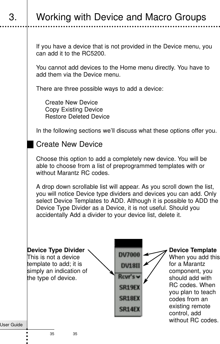 35User Guide353. Working with Device and Macro GroupsReferenceIf you have a device that is not provided in the Device menu, youcan add it to the RC5200.You cannot add devices to the Home menu directly. You have toadd them via the Device menu.There are three possible ways to add a device:Create New DeviceCopy Existing DeviceRestore Deleted DeviceIn the following sections we’ll discuss what these options offer you.Create New DeviceChoose this option to add a completely new device. You will beable to choose from a list of preprogrammed templates with orwithout Marantz RC codes.A drop down scrollable list will appear. As you scroll down the list,you will notice Device type dividers and devices you can add. Onlyselect Device Templates to ADD. Although it is possible to ADD theDevice Type Divider as a Device, it is not useful. Should youaccidentally Add a divider to your device list, delete it.Device Type DividerThis is not a devicetemplate to add; it issimply an indication ofthe type of device.Device TemplateWhen you add thisfor a Marantzcomponent, youshould add withRC codes. Whenyou plan to teachcodes from anexisting remotecontrol, addwithout RC codes.