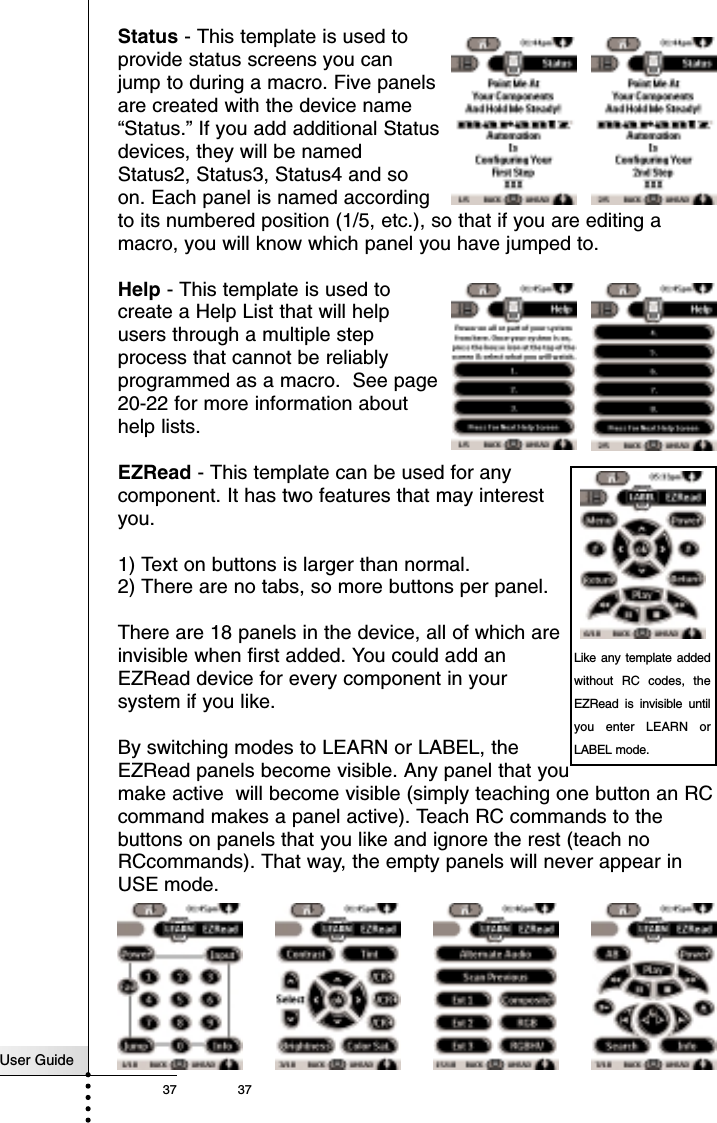 User Guide37 37Status - This template is used toprovide status screens you canjump to during a macro. Five panelsare created with the device name“Status.” If you add additional Statusdevices, they will be namedStatus2, Status3, Status4 and soon. Each panel is named accordingto its numbered position (1/5, etc.), so that if you are editing amacro, you will know which panel you have jumped to.Help - This template is used tocreate a Help List that will helpusers through a multiple stepprocess that cannot be reliablyprogrammed as a macro.  See page20-22 for more information abouthelp lists.EZRead - This template can be used for anycomponent. It has two features that may interestyou.1) Text on buttons is larger than normal.2) There are no tabs, so more buttons per panel. There are 18 panels in the device, all of which areinvisible when first added. You could add anEZRead device for every component in yoursystem if you like.By switching modes to LEARN or LABEL, theEZRead panels become visible. Any panel that youmake active will become visible (simply teaching one button an RCcommand makes a panel active). Teach RC commands to thebuttons on panels that you like and ignore the rest (teach noRCcommands). That way, the empty panels will never appear inUSE mode.ReferenceLike any template addedwithout RC codes, theEZRead is invisible untilyou enter LEARN orLABEL mode.