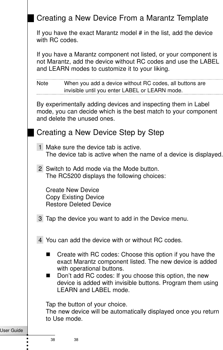 User Guide38 38Creating a New Device From a Marantz TemplateIf you have the exact Marantz model # in the list, add the devicewith RC codes. If you have a Marantz component not listed, or your component isnot Marantz, add the device without RC codes and use the LABELand LEARN modes to customize it to your liking.Note When you add a device without RC codes, all buttons areinvisible until you enter LABEL or LEARN mode.By experimentally adding devices and inspecting them in Labelmode, you can decide which is the best match to your componentand delete the unused ones.Creating a New Device Step by Step1  Make sure the device tab is active.The device tab is active when the name of a device is displayed.2  Switch to Add mode via the Mode button.The RC5200 displays the following choices:Create New DeviceCopy Existing DeviceRestore Deleted Device 3 Tap the device you want to add in the Device menu.4 You can add the device with or without RC codes.!&quot; Create with RC codes: Choose this option if you have theexact Marantz component listed. The new device is addedwith operational buttons.!&quot; Don’t add RC codes: If you choose this option, the newdevice is added with invisible buttons. Program them usingLEARN and LABEL mode.Tap the button of your choice. The new device will be automatically displayed once you returnto Use mode.Reference