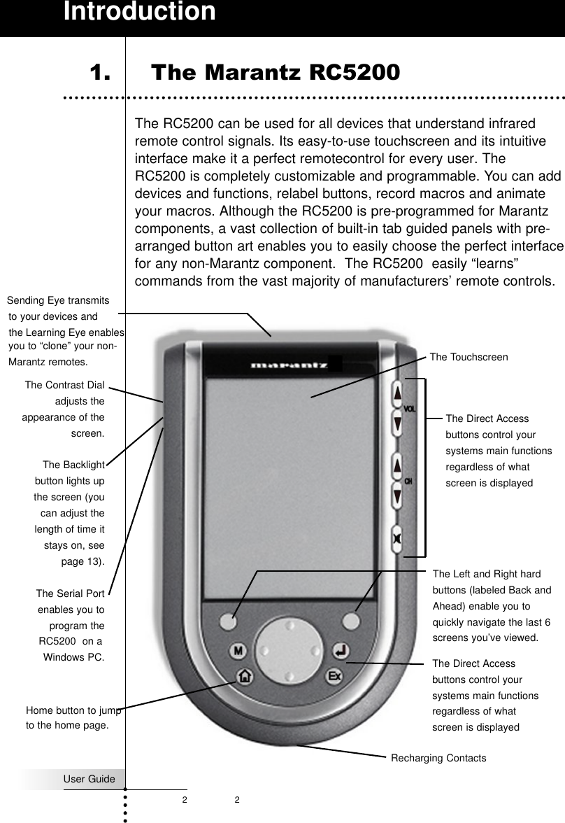 2User Guide2The RC5200 can be used for all devices that understand infraredremote control signals. Its easy-to-use touchscreen and its intuitiveinterface make it a perfect remotecontrol for every user. TheRC5200 is completely customizable and programmable. You can adddevices and functions, relabel buttons, record macros and animateyour macros. Although the RC5200 is pre-programmed for Marantzcomponents, a vast collection of built-in tab guided panels with pre-arranged button art enables you to easily choose the perfect interfacefor any non-Marantz component.  The RC5200  easily “learns”commands from the vast majority of manufacturers’ remote controls. Introduction1. The Marantz RC5200 The Sending Eye transmits to your devices andthe Learning Eye enablesThe TouchscreenRecharging ContactsThe Contrast Dialadjusts theappearance of thescreen.The Backlightbutton lights upthe screen (youcan adjust thelength of time itstays on, seepage 13).The Serial Portenables you toprogram theRC5200  on aWindows PC.you to “clone” your non-Marantz remotes.The Direct Accessbuttons control yoursystems main functionsregardless of whatscreen is displayedThe Left and Right hardbuttons (labeled Back andAhead) enable you toquickly navigate the last 6screens you’ve viewed.Home button to jumpto the home page.The Direct Accessbuttons control yoursystems main functionsregardless of whatscreen is displayed