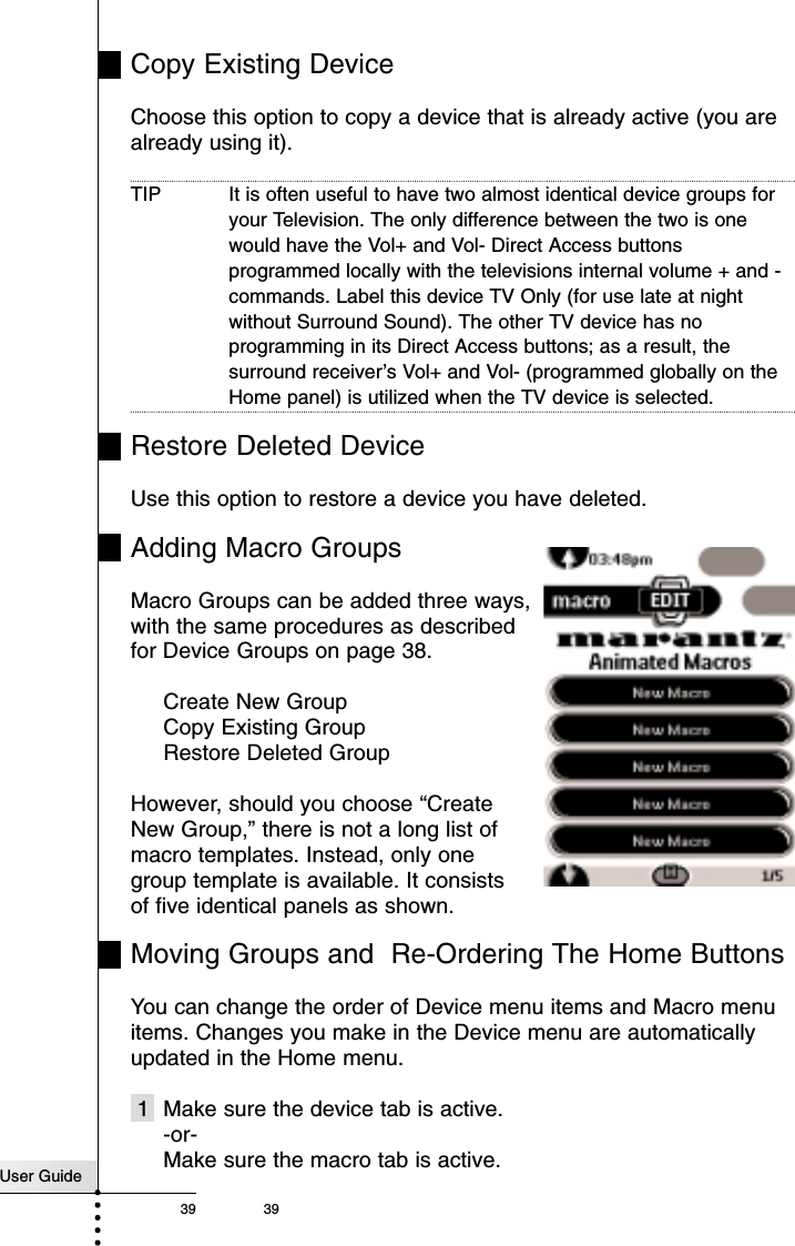 User Guide39 39Copy Existing DeviceChoose this option to copy a device that is already active (you arealready using it). TIP It is often useful to have two almost identical device groups foryour Television. The only difference between the two is onewould have the Vol+ and Vol- Direct Access buttonsprogrammed locally with the televisions internal volume + and -commands. Label this device TV Only (for use late at nightwithout Surround Sound). The other TV device has noprogramming in its Direct Access buttons; as a result, thesurround receiver’s Vol+ and Vol- (programmed globally on theHome panel) is utilized when the TV device is selected.Restore Deleted DeviceUse this option to restore a device you have deleted.Adding Macro GroupsMacro Groups can be added three ways, with the same procedures as describedfor Device Groups on page 38. Create New GroupCopy Existing GroupRestore Deleted GroupHowever, should you choose “Create New Group,” there is not a long list of macro templates. Instead, only one group template is available. It consists of five identical panels as shown. Moving Groups and  Re-Ordering The Home ButtonsYou can change the order of Device menu items and Macro menuitems. Changes you make in the Device menu are automaticallyupdated in the Home menu.1 Make sure the device tab is active.-or-Make sure the macro tab is active.Reference