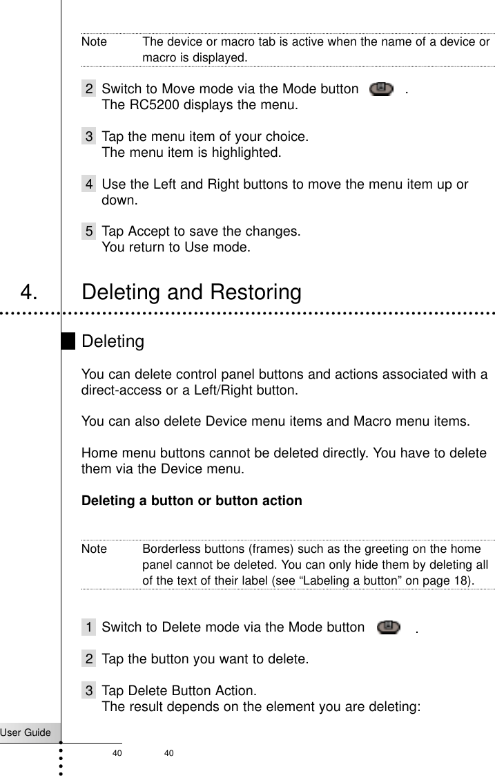 User Guide40 40Note The device or macro tab is active when the name of a device ormacro is displayed.2 Switch to Move mode via the Mode button     .The RC5200 displays the menu.3 Tap the menu item of your choice.The menu item is highlighted.4 Use the Left and Right buttons to move the menu item up ordown.5 Tap Accept to save the changes.You return to Use mode.4. Deleting and RestoringDeletingYou can delete control panel buttons and actions associated with adirect-access or a Left/Right button.You can also delete Device menu items and Macro menu items.Home menu buttons cannot be deleted directly. You have to deletethem via the Device menu.Deleting a button or button actionNote Borderless buttons (frames) such as the greeting on the homepanel cannot be deleted. You can only hide them by deleting allof the text of their label (see “Labeling a button” on page 18).1 Switch to Delete mode via the Mode button      .2 Tap the button you want to delete.3 Tap Delete Button Action.The result depends on the element you are deleting:Reference