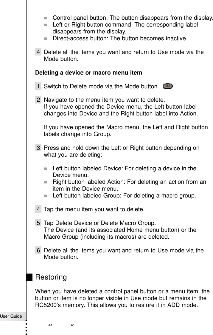 User Guide41 41!Control panel button: The button disappears from the display.!Left or Right button command: The corresponding labeldisappears from the display.!Direct-access button: The button becomes inactive.4 Delete all the items you want and return to Use mode via theMode button.Deleting a device or macro menu item1 Switch to Delete mode via the Mode button     .2 Navigate to the menu item you want to delete.If you have opened the Device menu, the Left button labelchanges into Device and the Right button label into Action.If you have opened the Macro menu, the Left and Right buttonlabels change into Group.3 Press and hold down the Left or Right button depending onwhat you are deleting:!Left button labeled Device: For deleting a device in theDevice menu.!Right button labeled Action: For deleting an action from anitem in the Device menu.!Left button labeled Group: For deleting a macro group.4 Tap the menu item you want to delete.5 Tap Delete Device or Delete Macro Group.The Device (and its associated Home menu button) or theMacro Group (including its macros) are deleted.6 Delete all the items you want and return to Use mode via theMode button.RestoringWhen you have deleted a control panel button or a menu item, thebutton or item is no longer visible in Use mode but remains in theRC5200’s memory. This allows you to restore it in ADD mode.Reference