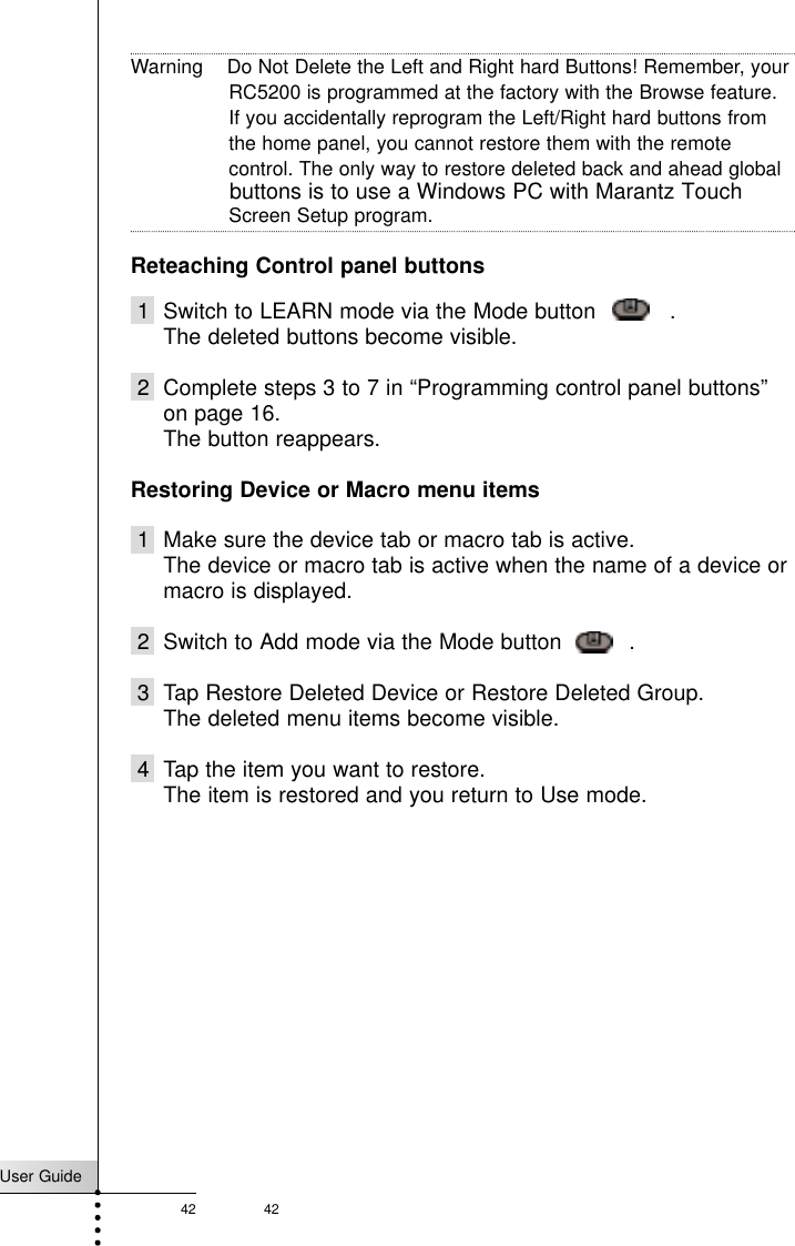 User Guide42 42ReferenceWarning    Do Not Delete the Left and Right hard Buttons! Remember, yourRC5200 is programmed at the factory with the Browse feature.If you accidentally reprogram the Left/Right hard buttons fromthe home panel, you cannot restore them with the remotecontrol. The only way to restore deleted back and ahead globalScreen Setup program.Reteaching Control panel buttons1 Switch to LEARN mode via the Mode button     .The deleted buttons become visible.2 Complete steps 3 to 7 in “Programming control panel buttons”on page 16.The button reappears.Restoring Device or Macro menu items1 Make sure the device tab or macro tab is active.The device or macro tab is active when the name of a device ormacro is displayed.2 Switch to Add mode via the Mode button    .3 Tap Restore Deleted Device or Restore Deleted Group.The deleted menu items become visible.4 Tap the item you want to restore.The item is restored and you return to Use mode.buttons is to use a Windows PC with Marantz Touch