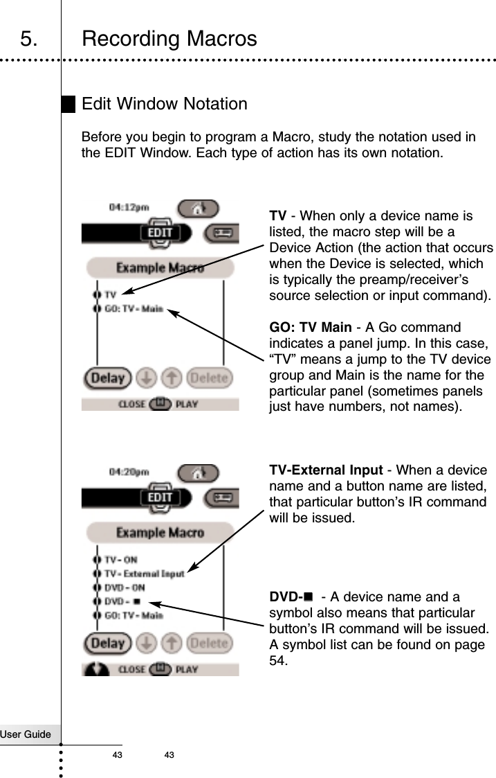 User Guide43 43Reference5. Recording MacrosEdit Window NotationBefore you begin to program a Macro, study the notation used inthe EDIT Window. Each type of action has its own notation. TV - When only a device name islisted, the macro step will be aDevice Action (the action that occurswhen the Device is selected, whichis typically the preamp/receiver’ssource selection or input command).GO: TV Main - A Go commandindicates a panel jump. In this case,“TV” means a jump to the TV devicegroup and Main is the name for theparticular panel (sometimes panelsjust have numbers, not names).TV-External Input - When a devicename and a button name are listed,that particular button’s IR commandwill be issued.DVD-!!- A device name and asymbol also means that particularbutton’s IR command will be issued.A symbol list can be found on page54.