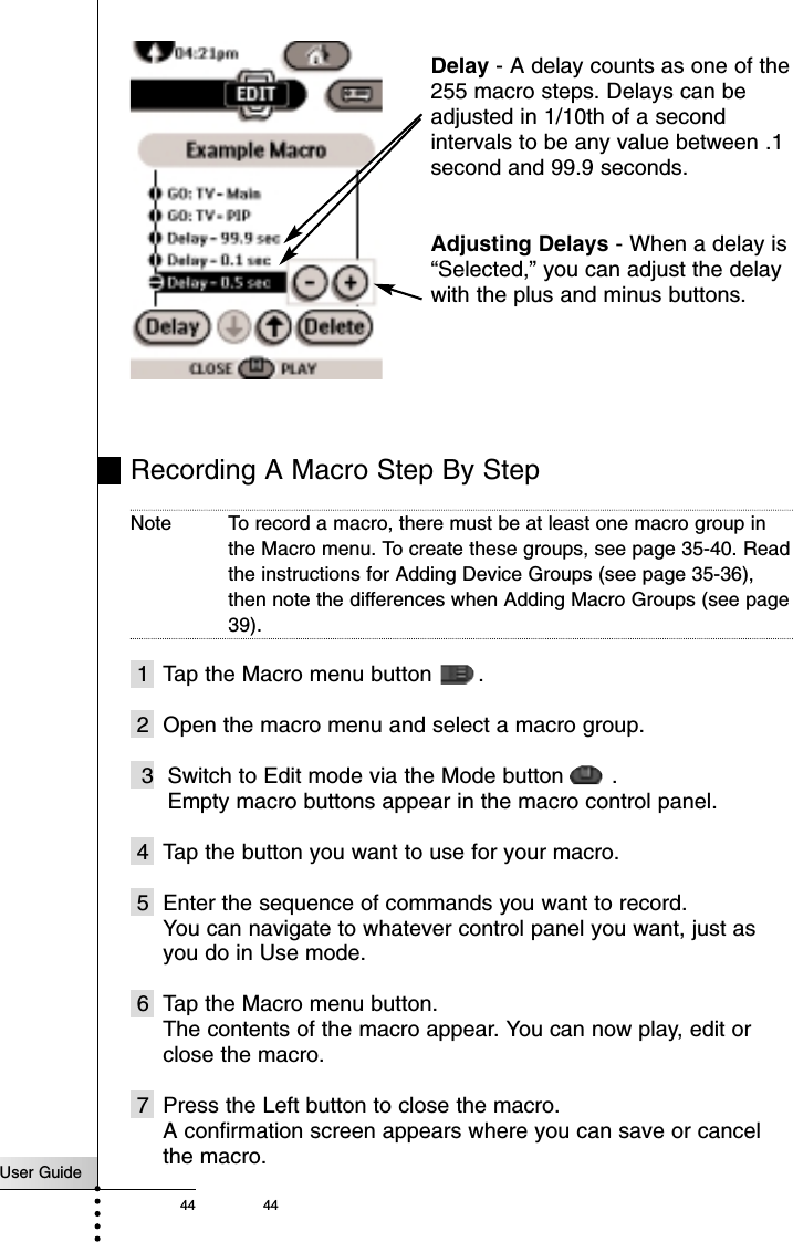 User Guide44 44Recording A Macro Step By StepNote To record a macro, there must be at least one macro group inthe Macro menu. To create these groups, see page 35-40. Readthe instructions for Adding Device Groups (see page 35-36),then note the differences when Adding Macro Groups (see page39).1 Tap the Macro menu button  .2 Open the macro menu and select a macro group.3 Switch to Edit mode via the Mode button  .Empty macro buttons appear in the macro control panel.4 Tap the button you want to use for your macro.5 Enter the sequence of commands you want to record.You can navigate to whatever control panel you want, just asyou do in Use mode.6 Tap the Macro menu button.The contents of the macro appear. You can now play, edit orclose the macro.7 Press the Left button to close the macro.A confirmation screen appears where you can save or cancelthe macro.Delay - A delay counts as one of the255 macro steps. Delays can beadjusted in 1/10th of a secondintervals to be any value between .1second and 99.9 seconds.Adjusting Delays - When a delay is“Selected,” you can adjust the delaywith the plus and minus buttons.Reference