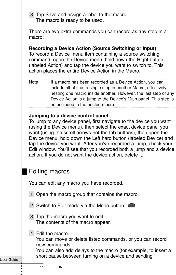 User Guide45 458 Tap Save and assign a label to the macro.The macro is ready to be used.There are two extra commands you can record as any step in amacro:Recording a Device Action (Source Switching or Input)To record a Device menu item containing a source switchingcommand, open the Device menu, hold down the Right button(labeled Action) and tap the device you want to switch to. Thisaction places the entire Device Action in the Macro. Note If a macro has been recorded as a Device Action, you caninclude all of it as a single step in another Macro, effectivelynesting one macro inside another. However, the last step of anyDevice Action is a jump to the Device’s Main panel. This step isnot included in the nested macro.Jumping to a device control panelTo jump to any device panel, first navigate to the device you want(using the Device menu), then select the exact device panel youwant (using the scroll arrows-not the tab buttons), then open theDevice menu, hold down the Left hard button (labeled Device) andtap the device you want. After you’ve recorded a jump, check yourEdit window. You’ll see that you recorded both a jump and a deviceaction. If you do not want the device action, delete it.Editing macrosYou can edit any macro you have recorded.1 Open the macro group that contains the macro.2 Switch to Edit mode via the Mode button    .3 Tap the macro you want to edit.The contents of the macro appear.4 Edit the macro.You can move or delete listed commands, or you can recordnew commands.You can also add delays to the macro (for example, to insert ashort pause between turning on a device and sendingReference