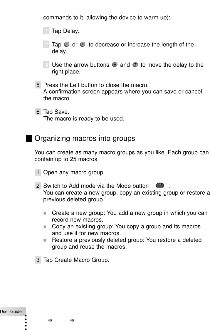 User Guide46 46Referencecommands to it, allowing the device to warm up):1Tap Delay.2Tap  or  to decrease or increase the length of thedelay.3Use the arrow buttons  and  to move the delay to theright place.5 Press the Left button to close the macro.A confirmation screen appears where you can save or cancelthe macro.6 Tap Save.The macro is ready to be used.Organizing macros into groupsYou can create as many macro groups as you like. Each group cancontain up to 25 macros.1 Open any macro group.2 Switch to Add mode via the Mode button     .You can create a new group, copy an existing group or restore aprevious deleted group.!Create a new group: You add a new group in which you canrecord new macros.!Copy an existing group: You copy a group and its macrosand use it for new macros.!Restore a previously deleted group: You restore a deletedgroup and reuse the macros.3 Tap Create Macro Group.