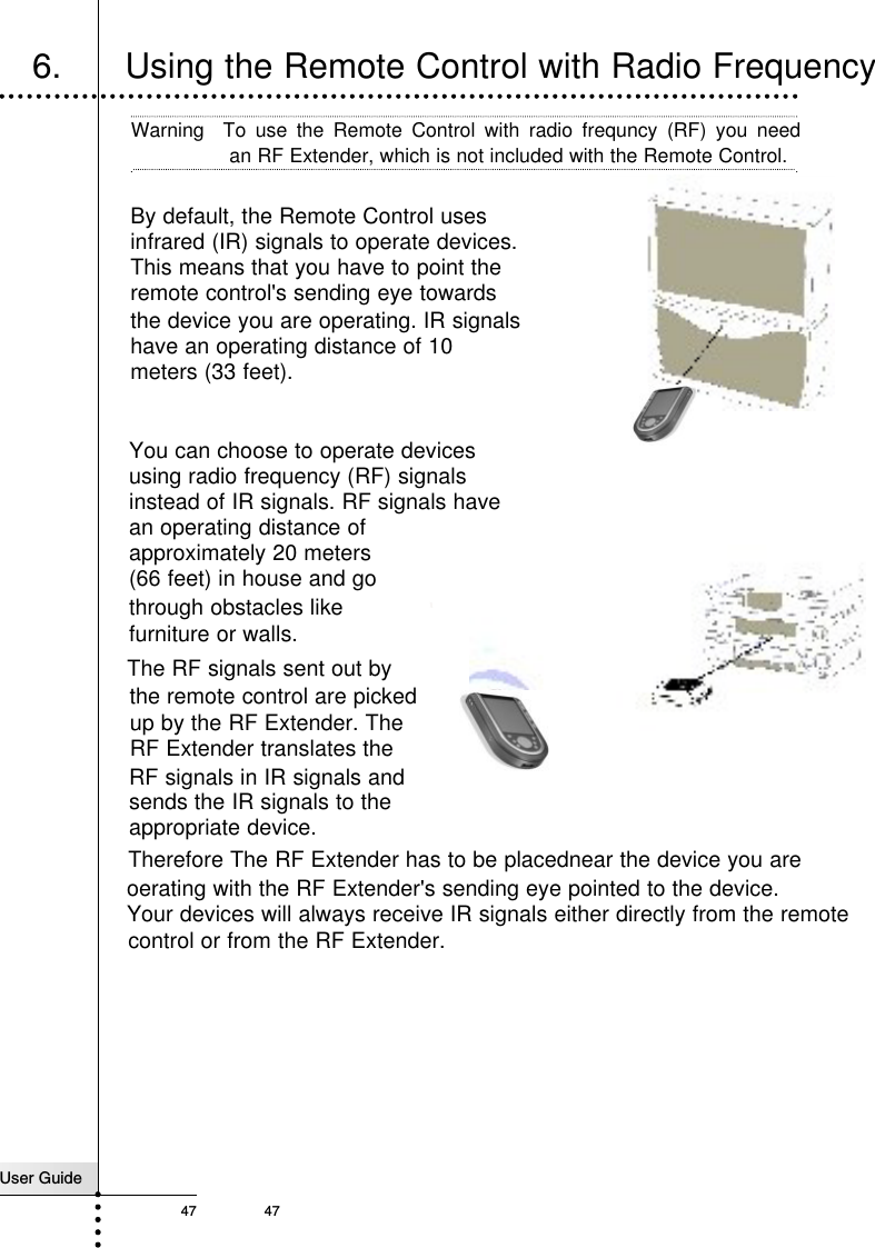 User Guide47 47Reference6.      Using the Remote Control with Radio FrequencyBy default, the Remote Control usesinfrared (IR) signals to operate devices. This means that you have to point the remote control&apos;s sending eye towardsTherefore The RF Extender has to be placednear the device you are oerating with the RF Extender&apos;s sending eye pointed to the device.Your devices will always receive IR signals either directly from the remoteWarning  To use the Remote Control with radio frequncy (RF) you needan RF Extender, which is not included with the Remote Control.the device you are operating. IR signalshave an operating distance of 10 meters (33 feet). You can choose to operate devices using radio frequency (RF) signals instead of IR signals. RF signals have an operating distance of approximately 20 meters (66 feet) in house and go    up by the RF Extender. TheRF Extender translates the RF signals in IR signals andsends the IR signals to the appropriate device.through obstacles like  furniture or walls.  The RF signals sent out by the remote control are picked control or from the RF Extender. 