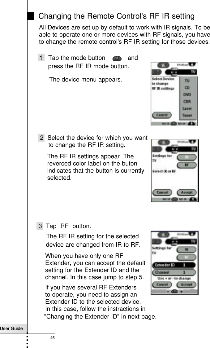 User Guide45 Changing the Remote Control&apos;s RF IR setting1   Tap the mode button            and 2 Select the device for which you wantThe device menu appears.The RF IR settings appear. Thereverced color label on the butonindicates that the button is currentlyselected.All Devices are set up by default to work with IR signals. To be able to operate one or more devices with RF signals, you have to change the remote control&apos;s RF IR setting for those devices.The RF IR setting for the selectedpress the RF IR mode button.device are changed from IR to RF.3 Tap RF button.to change the RF IR setting.When you have only one RFExtender, you can accept the defaultsetting for the Extender ID and the channel. In this case jump to step 5.If you have several RF Extendersto operate, you need to assign an Extender ID to the selected device.In this case, follow the instractions in&quot;Changing the Extender ID&quot; in next page.Reference