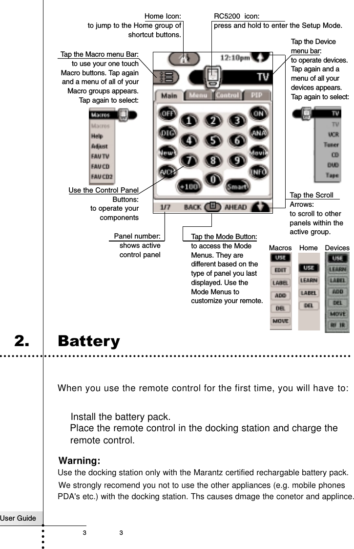 User Guide33IntroductionRC5200 icon: press and hold to enter the Setup Mode.Tap the Mode Button:to access the ModeMenus. They aredifferent based on thetype of panel you lastdisplayed. Use theMode Menus tocustomize your remote.DevicesMacros HomeHome Icon: to jump to the Home group ofshortcut buttons.Tap the Macro menu Bar:to use your one touchMacro buttons. Tap againand a menu of all of yourMacro groups appears.Tap again to select: Tap the Devicemenu bar: to operate devices.Tap again and amenu of all yourdevices appears.Tap again to select:Panel number: shows active control panelTap the ScrollArrows:to scroll to otherpanels within theactive group.Use the Control PanelButtons:to operate yourcomponentsInstall the battery pack. Place the remote control in the docking station and charge theremote control. Warning: Use the docking station only with the Marantz certified rechargable battery pack.We strongly recomend you not to use the other appliances (e.g. mobile phones  PDA&apos;s etc.) with the docking station. Ths causes dmage the conetor and applince.2. BatteryWhen you use the remote control for the first time, you will have to: 